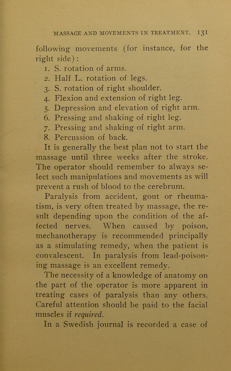 following movements (for instance, for the right side) : 1. S. rotation of arms. 2. Half L. rotation of legs. 3. S. rotation of right shoulder. 4. Flexion and extension of right leg. 5. Depression and elevation of right arm. 6. Pressing and shaking of right leg. 7. Pressing and shaking of right arm. 8. Percussion of back. It is generally the best plan not to start the massage until three weeks after the stroke. The operator should remember to always se- lect such manipulations and movements as will prevent a rush of blood to the cerebrum. Paralysis from accident, gout or rheuma- tism, is very often treated by massage, the re- sult depending upon the condition of the af- fected nerves. When caused by poison, mechanotherapy is recommended principally as a stimulating remedy, when the patient is convalescent. In paralysis from lead-poison- ing massage is an excellent remedy. The necessity of a knowledge of anatomy on the part of the operator is more apparent in treating cases of paralysis than any others. Careful attention should be paid to the facial muscles if required. In a Swedish journal is recorded a case of