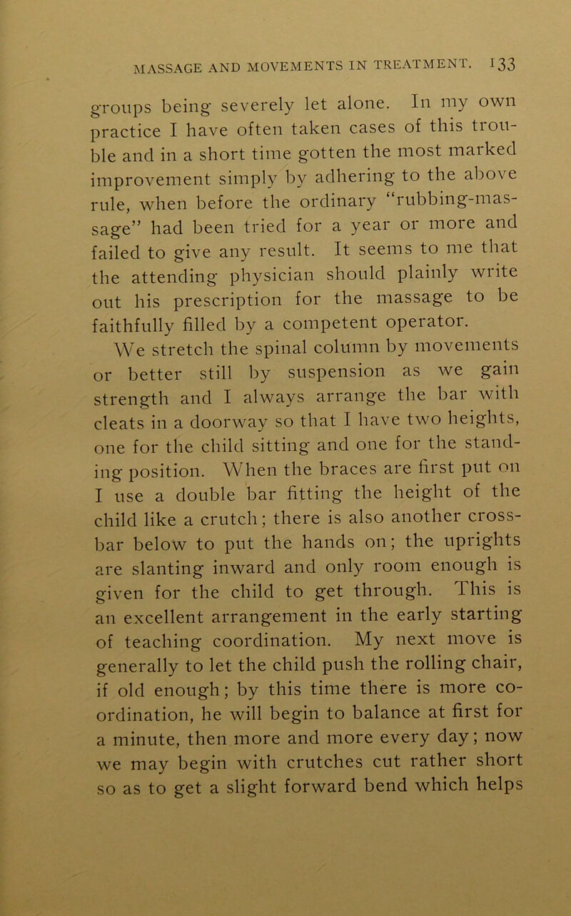 groups being severely let alone. In my own practice I have often taken cases of tins tiou- ble and in a short time gotten the most marked improvement simply by adhering to the above rule, when before the ordinary rubbing-mas- sage” had been tried for a year 01 moie and failed to give any result. It seems to me that the attending physician should plainly write out his prescription for the massage to be faithfully filled by a competent operator. We stretch the spinal column by movements or better still by suspension as we gain strength and I always arrange the bar with cleats in a doorway so that I have two heights, one for the child sitting and one for the stand- ing' position. When the braces are first put on I use a double bar fitting the height of the child like a crutch; there is also another cross- bar below to put the hands on; the uprights are slanting inward and only room enough is given for the child to get through. 1 his is an excellent arrangement in the early starting of teaching coordination. My next move is generally to let the child push the rolling chair, if old enough; by this time there is more co- ordination, he will begin to balance at first for a minute, then more and more every day; now we may begin with crutches cut rather short so as to get a slight forward bend which helps
