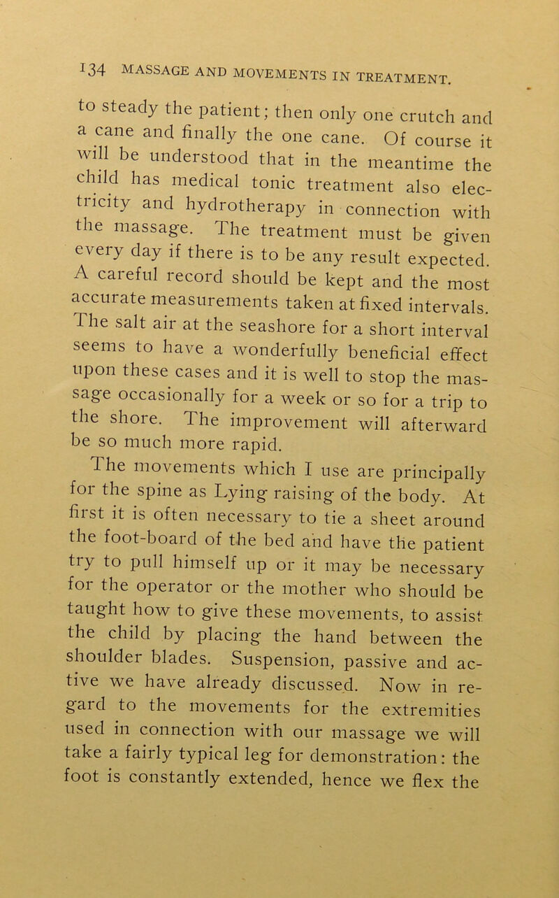 to steady the patient; then only one crutch and a cane and finally the one cane. Of course it will be understood that in the meantime the child has medical tonic treatment also elec- tucitv and hydrotherapy in connection with the massage. The treatment must be given eveiy day if there is to be any result expected. A careful record should be kept and the most accurate measurements taken at fixed intervals, i he salt air at the seashore for a short interval seems to have a wonderfully beneficial effect upon these cases and it is well to stop the mas- sage occasionally for a week or so for a trip to the shore. The improvement will afterward be so much more rapid. I he movements which I use are principally for the spine as Lying raising of the body. At first it is often necessary to tie a sheet around the foot-board of the bed and have the patient try to pull himself up or it may be necessary for the operator or the mother who should be taught how to give these movements, to assist the child by placing' the hand between the shoulder blades. Suspension, passive and ac- tive we have already discussed. Now in re- gard to the movements for the extremities used in connection with our massage we will take a fairly typical leg for demonstration: the foot is constantly extended, hence we flex the