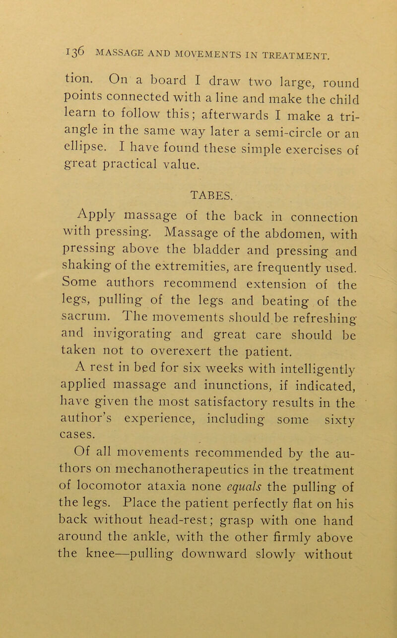 tion. Oil a board I draw two large, round points connected with a line and make the child learn to follow this; afterwards I make a tri- angle in the same way later a semi-circle or an ellipse. I have found these simple exercises of great practical value. TABES. Apply massage of the back in connection with pressing. Massage of the abdomen, with pressing above the bladder and pressing and shaking of the extremities, are frequently used. Some authors recommend extension of the legs, pulling of the legs and beating of the sacrum. The movements should be refreshing and invigorating and great care should be taken not to overexert the patient. A rest in bed for six weeks with intelligently applied massage and inunctions, if indicated, have given the most satisfactory results in the author’s experience, including some sixty cases. Of all movements recommended by the au- thors on mechanotherapeutics in the treatment of locomotor ataxia none equals the pulling of the legs. Place the patient perfectly flat on his back without head-rest; grasp with one hand around the ankle, with the other firmly above the knee—pulling downward slowly without
