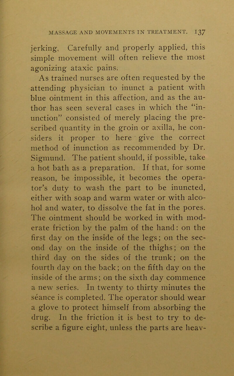 jerking. Carefully and properly applied, this simple movement will often relieve the most agonizing ataxic pains. As trained nurses are often requested by the attending physician to inunct a patient with blue ointment in this affection, and as the au- thor has seen several cases in which the “in- unction” consisted of merely placing the pre- scribed quantity in the groin or axilla, he con- siders it proper to here give the correct method of inunction as recommended by Dr. Sigmund. The patient should, if possible, take a hot bath as a preparation. If that, for some reason, be impossible, it becomes the opera- tor’s duty to wash the part to be inuncted, either with soap and warm water or with alco- hol and water, to dissolve the fat in the pores. The ointment should be worked in with mod- erate friction by the palm of the hand: on the first day on the inside of the legs; on the sec- ond day on the inside of the thighs; on the third day on the sides of the trunk; on the fourth day on the back; on the fifth day on the inside of the arms; on the sixth day commence a new series. In twenty to thirty minutes the seance is completed. The operator should wear a glove to protect himself from absorbing the drug. In the friction it is best to try to de- scribe a figure eight, unless the parts are heav-