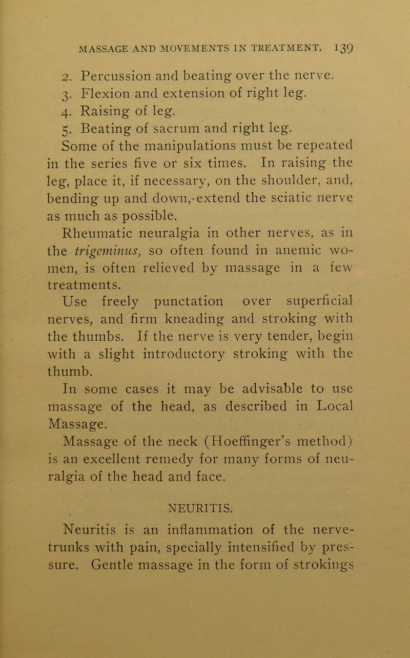2. Percussion and beating over the nerve. 3. Flexion and extension of right leg. 4. Raising of leg. 5. Beating of sacrum and right leg. Some of the manipulations must be repeated in the series five or six times. In raising the leg, place it, if necessary, on the shoulder, and, bending up and down,-extend the sciatic nerve as much as possible. Rheumatic neuralgia in other nerves, as in the trigeminus, so often found in anemic wo- men, is often relieved by massage in a few treatments. Use freely punctation over superficial nerves, and firm kneading and stroking with the thumbs. If the nerve is very tender, begin with a slight introductory stroking with the thumb. In some cases it may be advisable to use massage of the head, as described in Local Massage. Massage of the neck (Hoeffinger’s method) is an excellent remedy for many forms of neu- ralgia of the head and face. NEURITIS. Neuritis is an inflammation of the nerve- trunks with pain, specially intensified by pres- sure. Gentle massage in the form of strokings