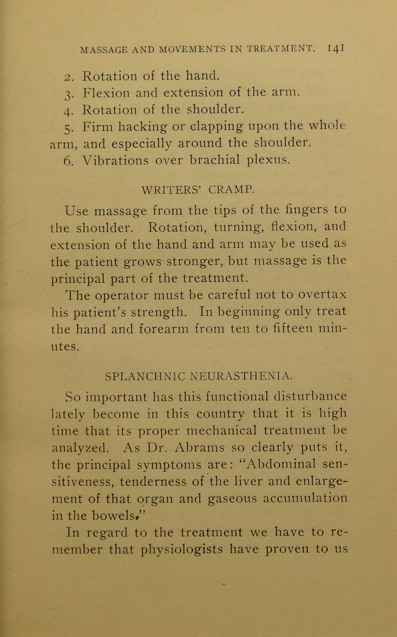 2. Rotation of the hand. 3. Flexion and extension of the arm. 4. Rotation of the shoulder. 5. Firm hacking or clapping upon the whole arm, and especially around the shoulder. 6. Vibrations over brachial plexus. WRITERS’ CRAMP. Use massage from the tips of the fingers to the shoulder. Rotation, turning, flexion, and extension of the hand and arm may be used as the patient grows stronger, but massage is the principal part of the treatment. The operator must be careful not to overtax his patient’s strength. In beginning only treat the hand and forearm from ten to fifteen min- utes. SPLANCHNIC NEURASTHENIA. So important has this functional disturbance lately become in this country that it is high time that its proper mechanical treatment be analyzed. As Dr. Abrams so clearly puts it, the principal symptoms are: “Abdominal sen- sitiveness, tenderness of the liver and enlarge- ment of that organ and gaseous accumulation in the bowels*” In regard to the treatment we have to re- member that physiologists have proven to us