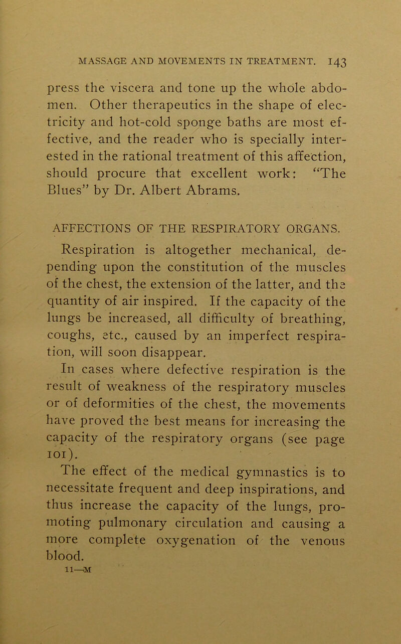 press the viscera and tone up the whole abdo- men. Other therapeutics in the shape of elec- tricity and hot-cold sponge baths are most ef- fective, and the reader who is specially inter- ested in the rational treatment of this affection, should procure that excellent work: “The Blues” by Dr. Albert Abrams. AFFECTIONS OF THE RESPIRATORY ORGANS. Respiration is altogether mechanical, de- pending upon the constitution of the muscles of the chest, the extension of the latter, and the quantity of air inspired. If the capacity of the lungs be increased, all difficulty of breathing, coughs, etc., caused by an imperfect respira- tion, will soon disappear. In cases where defective respiration is the result of weakness of the respiratory muscles or of deformities of the chest, the movements have proved the best means for increasing the capacity of the respiratory organs (see page 101). The effect of the medical gymnastics is to necessitate frequent and deep inspirations, and thus increase the capacity of the lungs, pro- moting pulmonary circulation and causing a more complete oxygenation of the venous blood. 11—M