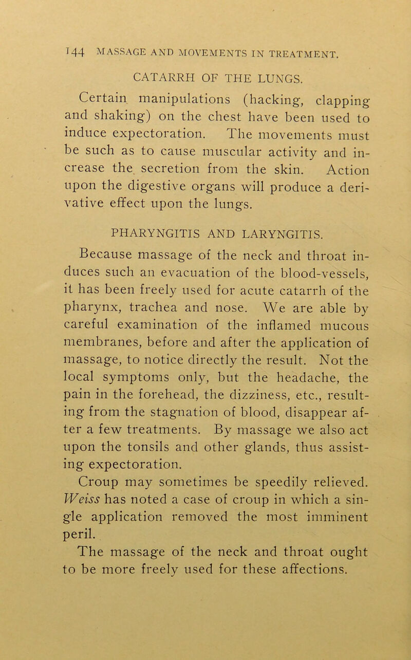 CATARRH OF THE LUNGS. Certain manipulations (hacking, clapping and shaking) on the chest have been used to induce expectoration. The movements must be such as to cause muscular activity and in- crease the secretion from the skin. Action upon the digestive organs will produce a deri- vative effect upon the lungs. PHARYNGITIS AND LARYNGITIS. Because massage of the neck and throat in- duces such an evacuation of the blood-vessels, it has been freely used for acute catarrh of the pharynx, trachea and nose. We are able by careful examination of the inflamed mucous membranes, before and after the application of massage, to notice directly the result. Not the local symptoms only, but the headache, the pain in the forehead, the dizziness, etc., result- ing from the stagnation of blood, disappear af- ter a few treatments. By massage we also act upon the tonsils and other glands, thus assist- ing expectoration. Croup may sometimes be speedily relieved. Weiss has noted a case of croup in which a sin- gle application removed the most imminent peril. The massage of the neck and throat ought to be more freely used for these affections.