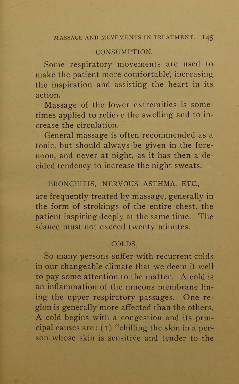 CONSUMPTION. Some respiratory movements are used to make the patient more comfortable, increasing the inspiration and assisting the heart in its action. Massage of the lower extremities is some- times applied to relieve the swelling and to in- crease the circulation. General massage is often recommended as a tonic, but should always be given in the fore- noon, and never at night, as it has then a de- cided tendency to increase the night sweats. BRONCHITIS, NERVOUS ASTHMA, ETC, are frequently treated by massage, generally in the form of strokings of the entire chest, the patient inspiring deeply at the same time. . The seance must not exceed twenty minutes. COLDS. So many persons suffer with recurrent colds in our changeable climate that we deem it well to pay some attention to the matter. A cold is an inflammation of the mucous membrane lin- ing the upper respiratory passages. One re- gion is generally more affected than the others. A cold begins with a congestion and its prin- cipal causes are: (i) “chilling the skin in a per- son whose skin is sensitive and tender to the