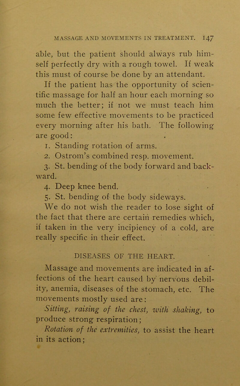 able, but the patient should always rub him- self perfectly dry with a rough towel. If weak this must of course be done by an attendant. If the patient has the opportunity of scien- tific massage for half an hour each morning so much the better; if not we must teach him some few effective movements to be practiced every morning after his bath. The following are good: 1. Standing rotation of arms. 2. Ostrom’s combined resp. movement. 3. St. bending of the body forward and back- ward. 4. Deep knee bend. 5. St. bending of the body sideways. We do not wish the reader to lose sight of the fact that there are certain remedies which, if taken in the very incipiency of a cold, are really specific in their effect. DISEASES OF THE HEART. Massage and movements are indicated in af- fections of the heart caused by nervous debil- ity, anemia, diseases of the stomach, etc. The movements mostly used are: Sitting, raising of the chest, with shaking, to produce strong respiration ; Rotation of the extremities, to assist the heart in its action;