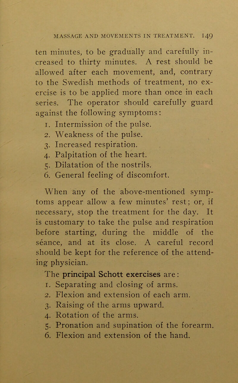 ten minutes, to be gradually and carefully in- creased to thirty minutes. A rest should be allowed after each movement, and, contrary to the Swedish methods of treatment, no ex- ercise is to be applied more than once in each series. The operator should carefully guard against the following symptoms: 1. Intermission of the pulse. 2. Weakness of the pulse. 3. Increased respiration. 4. Palpitation of the heart. 5. Dilatation of the nostrils. 6. General feeling of discomfort. When any of the above-mentioned symp- toms appear allow a few minutes’ rest; or, if necessary, stop the treatment for the day. It is customary to take the pulse and respiration before starting, during the middle of the seance, and at its close. A careful record should be kept for the reference of the attend- ing physician. The principal Schott exercises are: 1. Separating and closing of arms. 2. Flexion and extension of each arm. 3. Raising of the arms upward. 4. Rotation of the arms. 5. Pronation and supination of the forearm. 6. Flexion and extension of the hand.