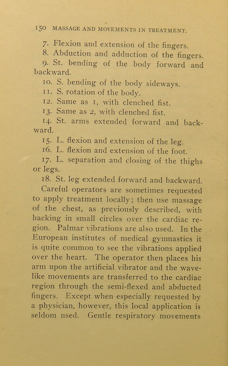 7- Flexion and extension of the fingers. 8. Abduction and adduction of the fingers. 9. St. bending* of the body forward and backward. 10. S. bending of the body sideways. 11. S. rotation of the body. 12. Same as 1, with clenched fist. 13. Same as 2, with clenched fist. 14. St. arms extended forward and back- ward. 15. L. flexion and extension of the leg. 16. L. flexion and extension of the foot. 17. L. separation and closing of the thighs or legs. 18. St. leg extended forward and backward. Careful operators are sometimes requested to apply treatment locally; then use massage of the chest, as previously described, with hacking in small circles over the cardiac re- gion. Palmar vibrations are also used. I11 the European institutes of medical gymnastics it is quite common to see the vibrations applied' over the heart. The operator then places his arm upon the artificial vibrator and the wave- like movements are transferred to the cardiac region through the semi-flexed and abducted fingers. Except when especially requested by a physician, however, this local application is seldom used. Gentle respiratory movements