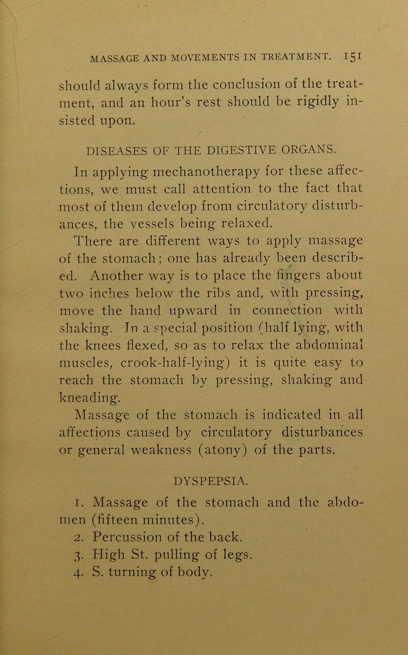 should always form the conclusion of the treat- ment, and an hour’s rest should be rigidly in- sisted upon. DISEASES OF THE DIGESTIVE ORGANS. In applying mechanotherapy for these affec- tions, we must call attention to the fact that most of them develop from circulatory disturb- ances, the vessels being relaxed. There are different ways to apply massage of the stomach; one has already been describ- ed. Another way is to place the fingers about two inches below the ribs and, with pressing, move the hand upward in connection with shaking. Jn a special position (half lying, with the knees flexed, so as to relax the abdominal muscles, crook-half-lying) it is quite easy to reach the stomach by pressing, shaking and kneading. Massage of the stomach is indicated in all affections caused by circulatory disturbances or general weakness (atony) of the parts. DYSPEPSIA. 1. Massage of the stomach and the abdo- men (fifteen minutes). 2. Percussion of the back. 3. High St. pulling of legs. 4. S. turning of body.