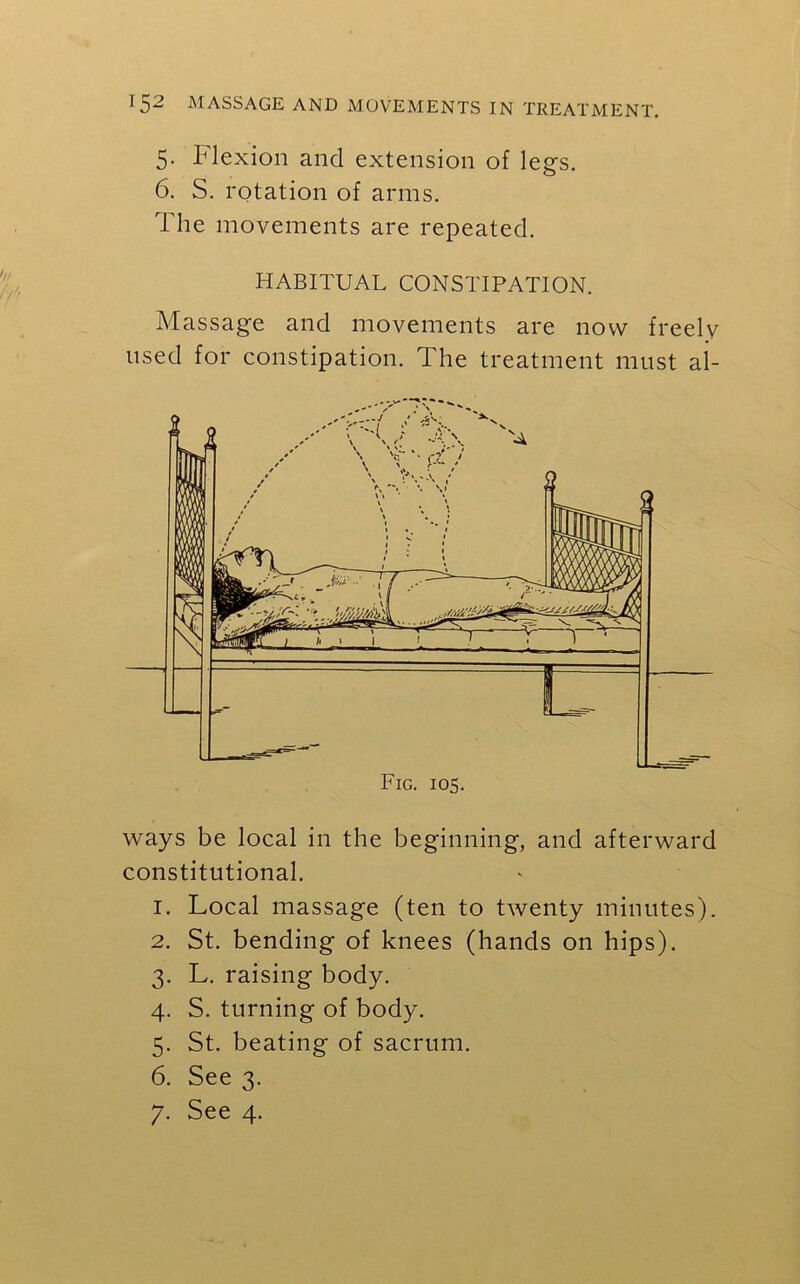 5. Flexion and extension of legs. 6. S. rotation of arms. The movements are repeated. HABITUAL CONSTIPATION. Massage and movements are now freely used for constipation. The treatment must al- Fig. 105. ways be local in the beginning, and afterward constitutional. 1. Local massage (ten to twenty minutes). 2. St. bending of knees (hands on hips). 3. L. raising body. 4. S. turning of body. 5. St. beating of sacrum. 6. See 3. 7. See 4.