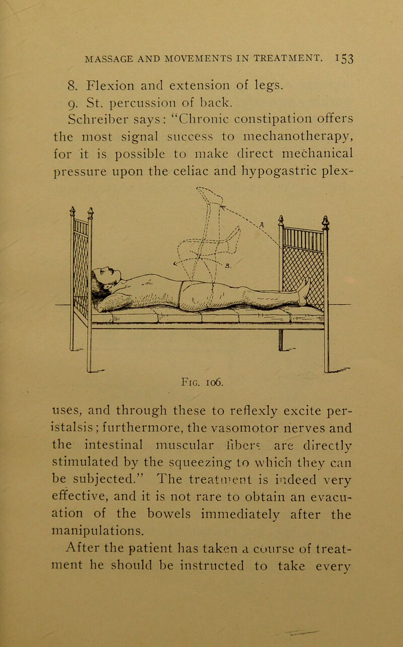8. Flexion and extension of legs. 9. St. percussion of back. Schreiber says: “Chronic constipation offers the most signal success to mechanotherapy, for it is possible to make direct mechanical pressure upon the celiac and hypogastric plex- uses, and through these to reflexly excite per- istalsis ; furthermore, the vasomotor nerves and the intestinal muscular libers are directly stimulated by the squeezing to which they can be subjected.” The treatment is indeed very effective, and it is not rare to obtain an evacu- ation of the bowels immediately after the manipulations. After the patient has taken a course of treat- ment he should be instructed to take every