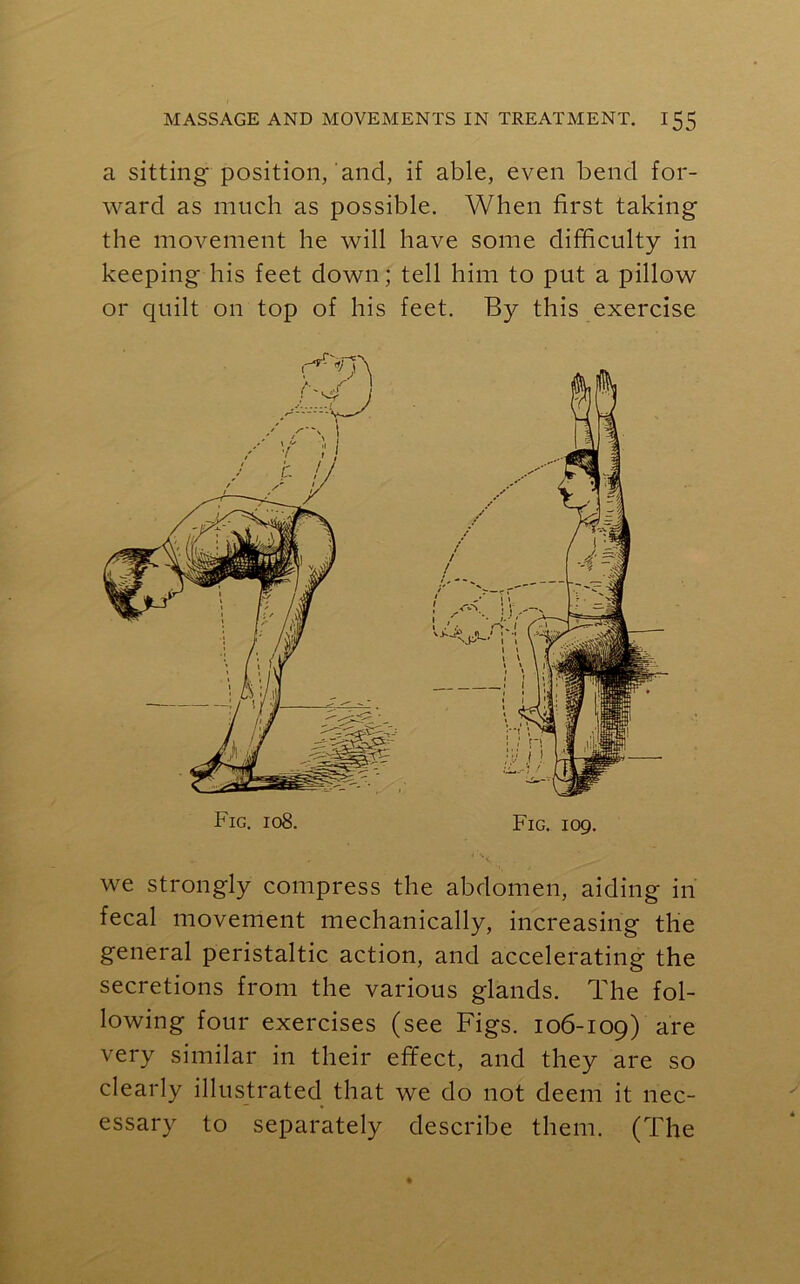a sitting* position, and, if able, even bend for- ward as much as possible. When first taking the movement he will have some difficulty in keeping his feet down; tell him to put a pillow or quilt on top of his feet. By this exercise Fig. 108. Fig. 109. we strongly compress the abdomen, aiding in fecal movement mechanically, increasing the general peristaltic action, and accelerating the secretions from the various glands. The fol- lowing four exercises (see Figs. 106-109) are very similar in their effect, and they are so clearly illustrated that we do not deem it nec- essary to separately describe them. (The