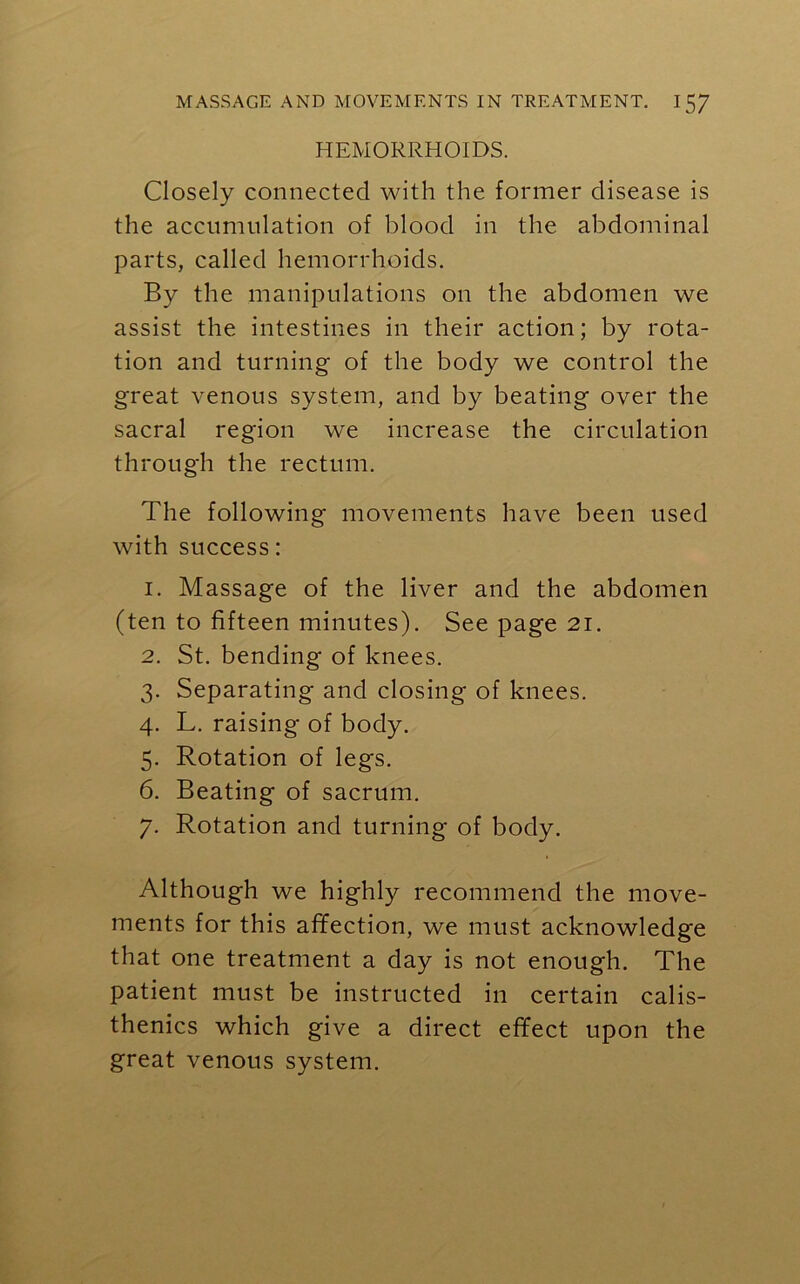 HEMORRHOIDS. Closely connected with the former disease is the accumulation of blood in the abdominal parts, called hemorrhoids. By the manipulations on the abdomen we assist the intestines in their action; by rota- tion and turning of the body we control the great venous system, and by beating over the sacral region we increase the circulation through the rectum. The following movements have been used with success: 1. Massage of the liver and the abdomen (ten to fifteen minutes). See page 21. 2. St. bending of knees. 3. Separating and closing of knees. 4. L. raising of body. 5. Rotation of legs. 6. Beating of sacrum. 7. Rotation and turning of body. Although we highly recommend the move- ments for this affection, we must acknowledge that one treatment a day is not enough. The patient must be instructed in certain calis- thenics which give a direct effect upon the great venous system.