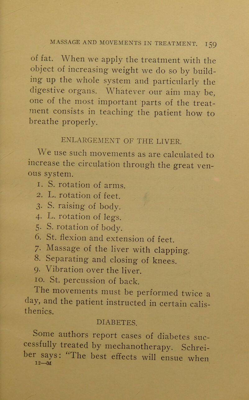 of fat. When we apply the treatment with the object of increasing weight we do so by build- ing up the whole system and particularly the digestive organs. Whatever our aim may be, one of the most important parts of the treat- ment consists in teaching the patient how to breathe properly. ENLARGEMENT OF THE LIVER. We use such movements as are calculated to increase the circulation through the g'reat ven- ous system. 1. S. rotation of arms. 2. L. rotation of feet. 3. S. raising of body. 4. L. rotation of legs. 5. S. rotation of body. 6. St. flexion and extension of feet. 7. Massage of the liver with clapping. 8. Separating and closing of knees. 9- V ibration over the liver. 10. St. percussion of back. The movements must be performed twice a day, and the patient instructed in certain calis- thenics. DIABETES. Some authors report cases of diabetes suc- cessfully treated by mechanotherapy. Schrei- ber says: “The best effects will ensue when