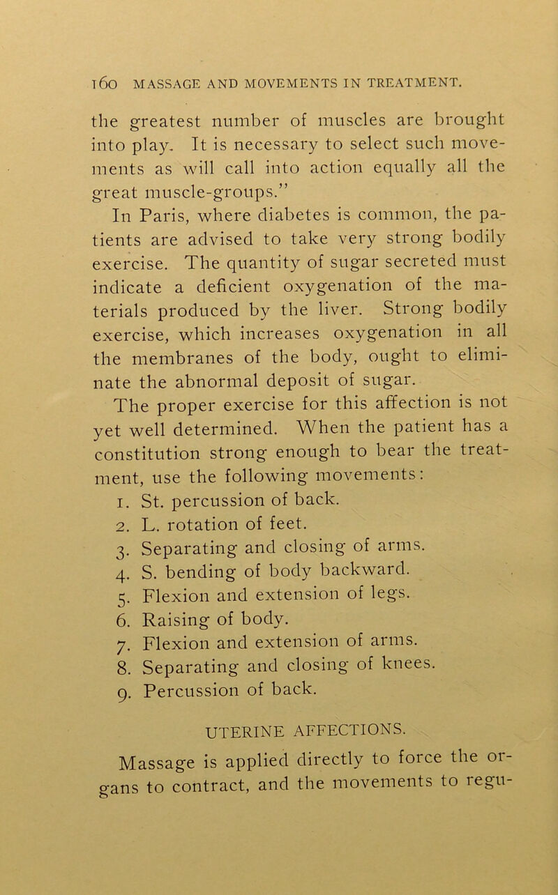 the greatest number of muscles are brought into play. It is necessary to select such move- ments as will call into action equally all the great muscle-groups.” In Paris, where diabetes is common, the pa- tients are advised to take very strong bodily exercise. The quantity of sugar secreted must indicate a deficient oxygenation of the ma- terials produced by the liver. Strong bodily exercise, which increases oxygenation in all the membranes of the body, ought to elimi- nate the abnormal deposit of sugar. The proper exercise for this affection is not yet well determined. When the patient has a constitution strong enough to bear the treat- ment, use the following movements: 1. St. percussion of back. 2. L. rotation of feet. 3. Separating and closing of arms. 4. S. bending of body backward. 5. Flexion and extension of legs. 6. Raising of body. 7. Flexion and extension of arms. 8. Separating and closing of knees. 9. Percussion of back. UTERINE AFFECTIONS. Massage is applied directly to force the or- gans to contract, and the movements to regu-