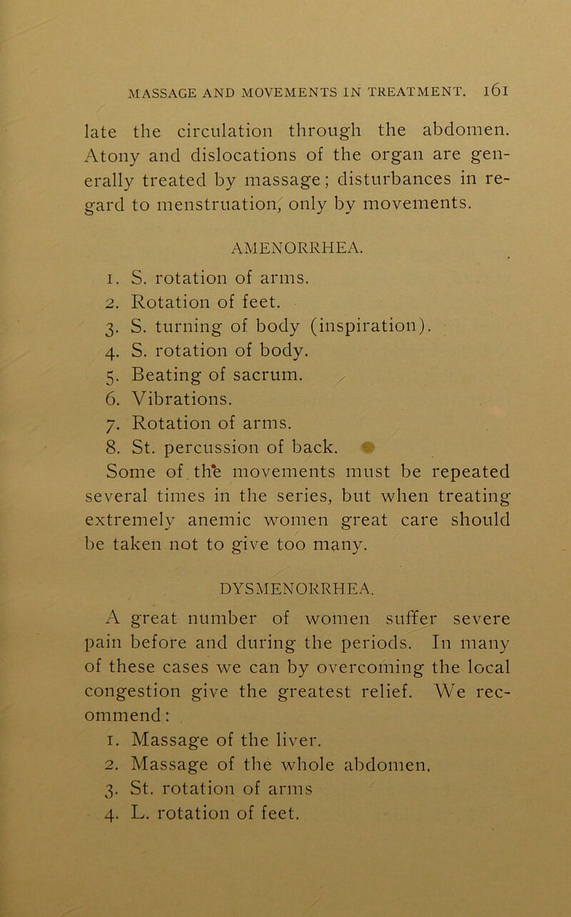late the circulation through the abdomen. Atony and dislocations of the organ are gen- erally treated by massage; disturbances in re- gard to menstruation, only by movements. AMENORRHEA. 1. S. rotation of arms. 2. Rotation of feet. 3. S. turning of body (inspiration). 4. S. rotation of body. 5. Beating of sacrum. 6. Vibrations. 7. Rotation of arms. 8. St. percussion of back. Some of the movements must be repeated several times in the series, but when treating extremely anemic women great care should be taken not to give too many. DYSMENORRHEA. A great number of women suffer severe pain before and during the periods. In many of these cases we can by overcoming the local congestion give the greatest relief. We rec- ommend : 1. Massage of the liver. 2. Massage of the whole abdomen. 3. St. rotation of arms 4. L. rotation of feet.