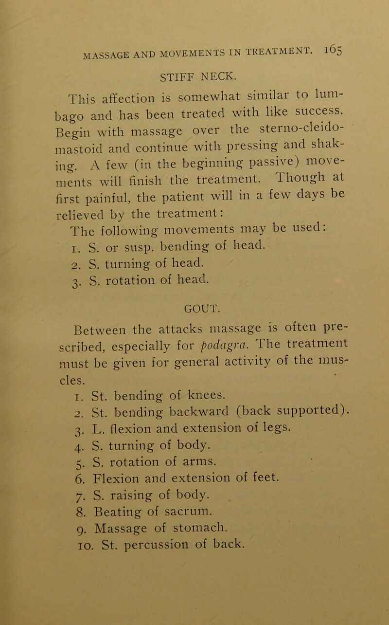 STIFF NECK. This affection is somewhat similar to lum- bago and has been treated with like success. Begin with massage over the sterno-cleido- mastoid and continue with pressing and shak- ing. A few (in the beginning passive) move- ments will finish the treatment. Though at first painful, the patient will in a few days be relieved by the treatment: The following movements may be used: 1. S. or susp. bending of head. 2. S. turning of head. 3. S. rotation of head. GOUT. Between the attacks massage is often pre- scribed, especially for podagra. I he treatment must be given for general activity of the mus- cles. 1. St. bending of knees. 2. St. bending backward (back supported). 3. L. flexion and extension of legs. 4. S. turning of body. 5. S. rotation of arms. 6. Flexion and extension of feet. 7. S. raising of body. 8. Beating of sacrum. 9. Massage of stomach. 10. St. percussion of back.