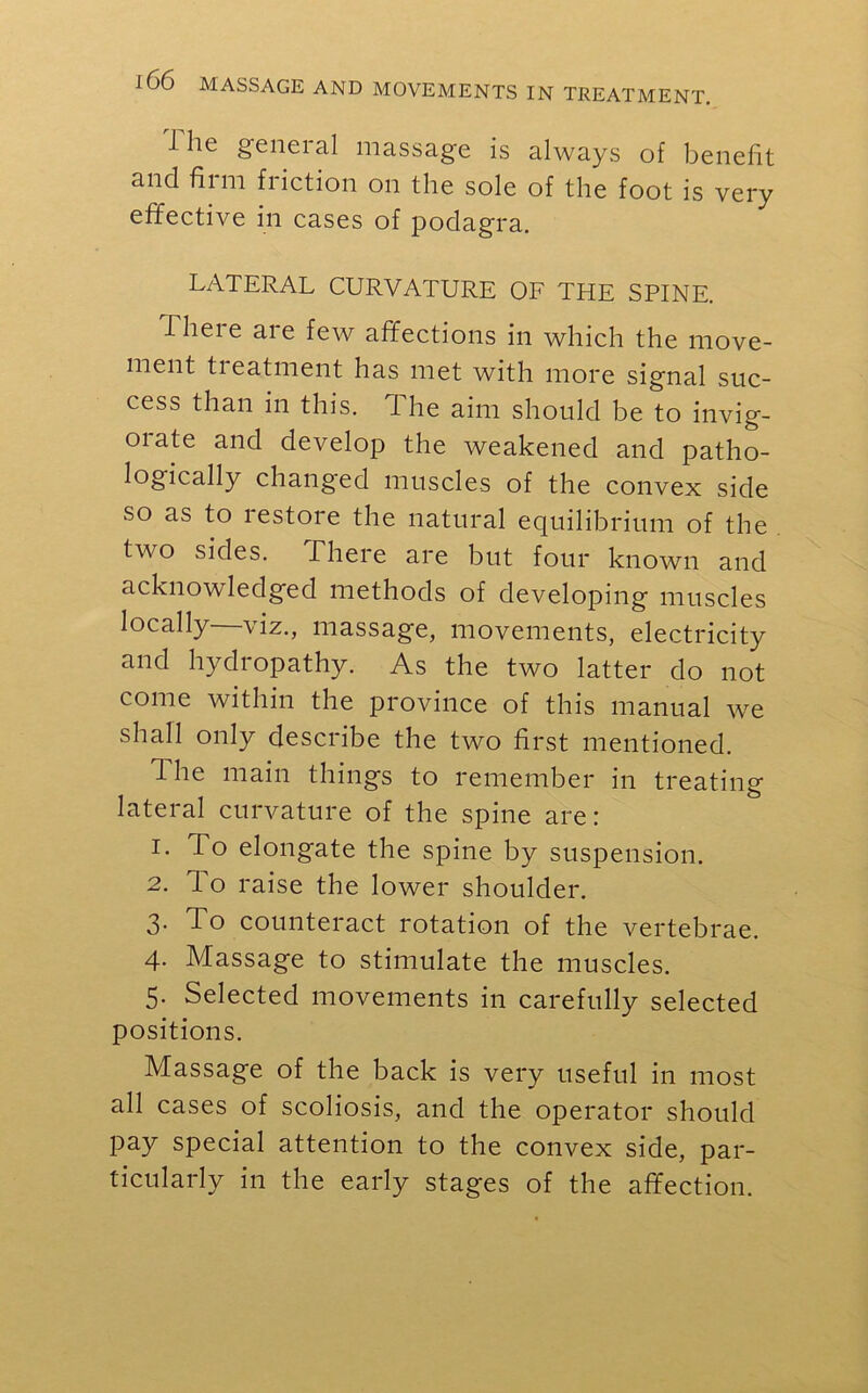 1 lie general massage is always of benefit and film fiiction on the sole of the foot is very effective in cases of podagra. LATERAL CURVATURE OF THE SPINE. iheie are few affections in which the move- ment tieatment has met with more signal suc- cess than in this. The aim should be to invig- orate and develop the weakened and patho- logically changed muscles of the convex side so as to lestore the natural equilibrium of the two sides. There are but four known and acknowledged methods of developing muscles locally viz., massage, movements, electricity and hydropathy. As the two latter do not come within the province of this manual we shall only describe the two first mentioned. The main things to remember in treating lateral curvature of the spine are: 1. To elongate the spine by suspension. 2. To raise the lower shoulder. 3. To counteract rotation of the vertebrae. 4. Massage to stimulate the muscles. 5. Selected movements in carefully selected positions. Massage of the back is very useful in most all cases of scoliosis, and the operator should pay special attention to the convex side, par- ticularly in the early stages of the affection.