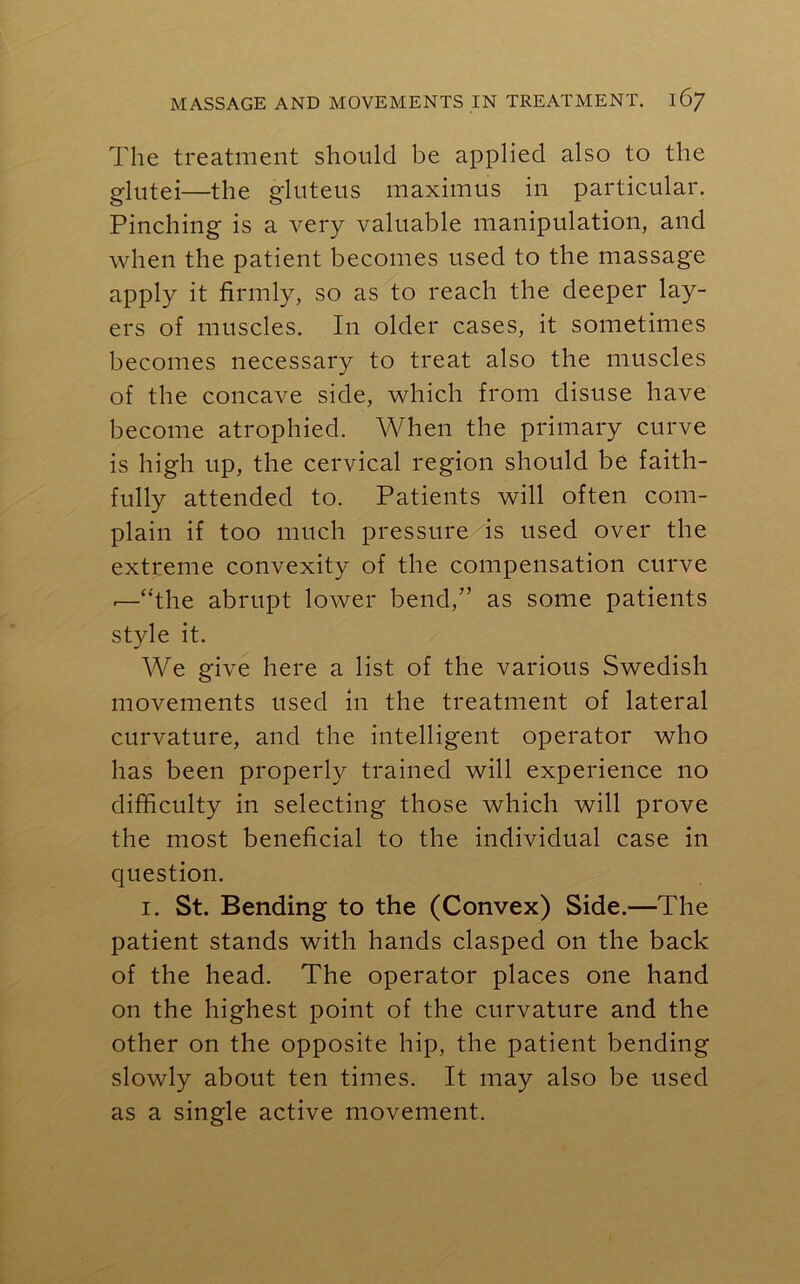 The treatment should be applied also to the glutei—the gluteus maximus in particular. Pinching is a very valuable manipulation, and when the patient becomes used to the massage apply it firmly, so as to reach the deeper lay- ers of muscles. In older cases, it sometimes becomes necessary to treat also the muscles of the concave side, which from disuse have become atrophied. When the primary curve is high up, the cervical region should be faith- fully attended to. Patients will often com- plain if too much pressure is used over the extreme convexity of the compensation curve -—“the abrupt lower bend,” as some patients style it. We give here a list of the various Swedish movements used in the treatment of lateral curvature, and the intelligent operator who has been properly trained will experience no difficulty in selecting those which will prove the most beneficial to the individual case in question. 1. St. Bending to the (Convex) Side.—The patient stands with hands clasped on the back of the head. The operator places one hand on the highest point of the curvature and the other on the opposite hip, the patient bending slowly about ten times. It may also be used as a single active movement.