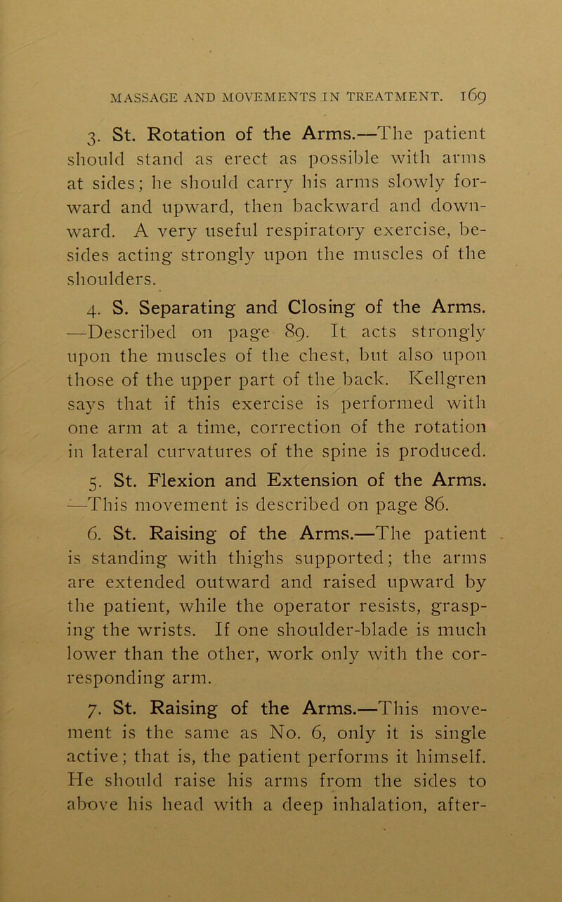 3. St. Rotation of the Arms.—The patient should stand as erect as possible with arms at sides; he should carry his arms slowly for- ward and upward, then backward and down- ward. A very useful respiratory exercise, be- sides acting strongly upon the muscles of the shoulders. 4. S. Separating and Closing of the Arms. —Described on page 89. It acts strongly upon the muscles of the chest, but also upon those of the upper part of the back. Ivellgren says that if this exercise is performed with one arm at a time, correction of the rotation in lateral curvatures of the spine is produced. 5. St. Flexion and Extension of the Arms. :—This movement is described on page 86. 6. St. Raising of the Arms.—The patient is standing with thighs supported; the arms are extended outward and raised upward by the patient, while the operator resists, grasp- ing the wrists. If one shoulder-blade is much lower than the other, work only with the cor- responding arm. 7. St. Raising of the Arms.—This move- ment is the same as No. 6, only it is single active; that is, the patient performs it himself. He should raise his arms from the sides to above his head with a deep inhalation, after-