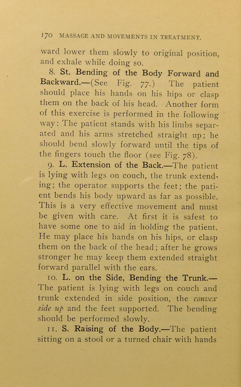 ward lower them slowly to original position, and exhale while doing so. 8. St. Bending of the Body Forward and Backward.—(See Fig. 77.) The patient should place his hands on his hips or clasp them on the back of his head. Another form of this exercise is performed in the following way: The patient stands with his limbs separ- ated and his arms stretched straight up; he should bend slowly forward until the tips of the fingers touch the floor (see Fig. 78). 9. L. Extension of the Back.—The patient is lying with legs on couch, the trunk extend- ing; the operator supports the feet; the pati- ent bends his body upward as far as possible. This is a very effective movement and must be given with care. At first it is safest to have some one to aid in holding the patient. Fie may place his hands on his hips, or clasp them on the back of the head; after he grows stronger he may keep them extended straight forward parallel with the ears. 10. L. on the Side, Bending the Trunk.— The patient is lying with legs on couch and trunk extended in side position, the convex side up and the feet supported. The bending- should be performed slowly. 11. S. Raising of the Body.—The patient sitting on a stool or a turned chair with hands