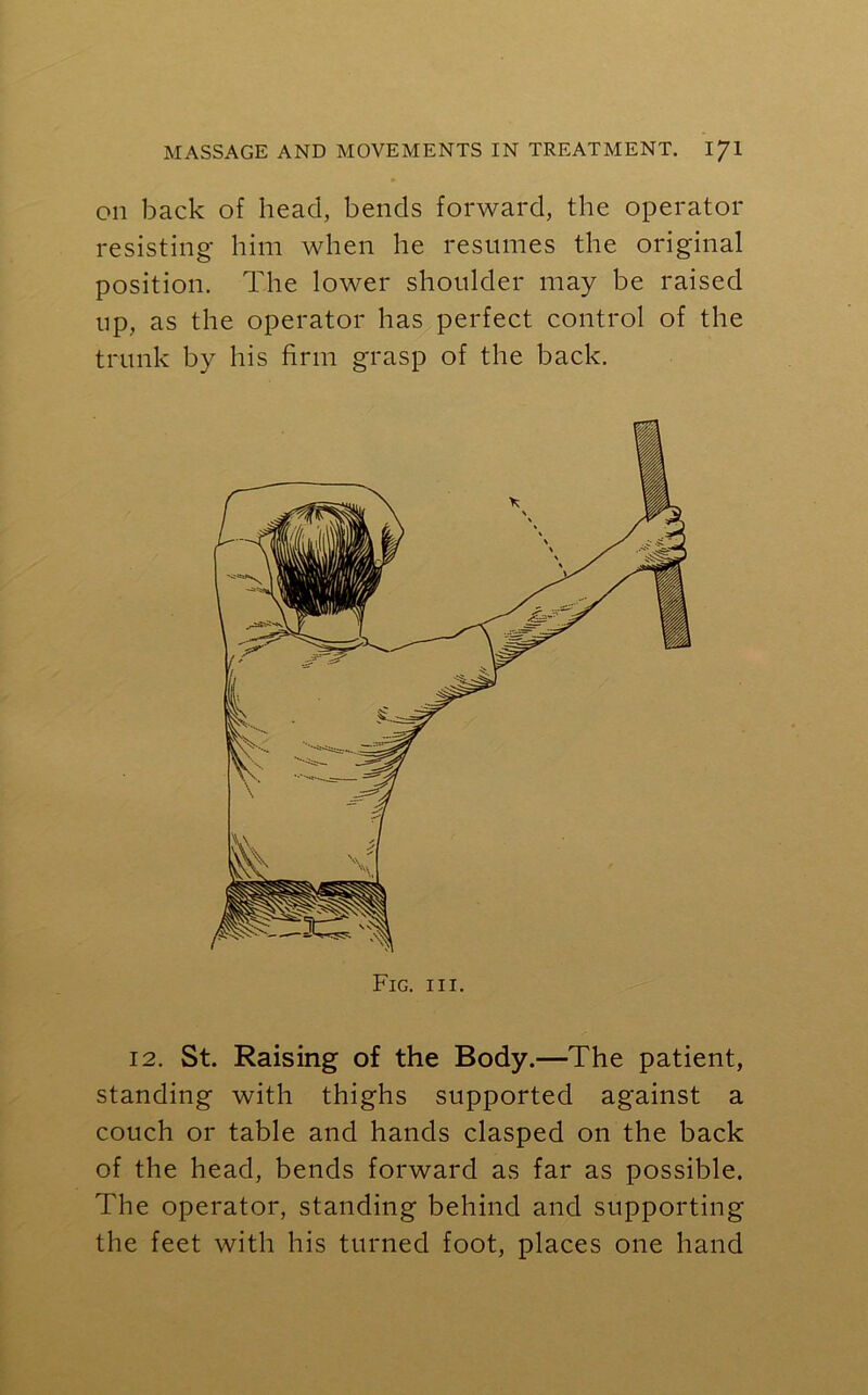 on back of head, bends forward, the operator resisting him when he resumes the original position. The lower shoulder may be raised up, as the operator has perfect control of the trunk by his firm grasp of the back. Fig. hi. 12. St. Raising of the Body.—The patient, standing with thighs supported against a couch or table and hands clasped on the back of the head, bends forward as far as possible. The operator, standing behind and supporting the feet with his turned foot, places one hand