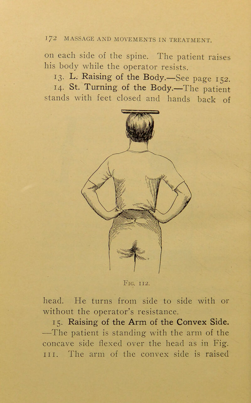 on each side of the spine. The patient raises his body while the operator resists. 13. L. Raising of the Body.—See page 152. 14. St. Turning of the Body.—The patient stands with feet closed and hands back of head. He turns from side to side with or without the operator’s resistance. 15. Raising of the Arm of the Convex Side. —The patient is standing with the arm of the concave side flexed over the head as in Fig. hi. The arm of the convex side is raised