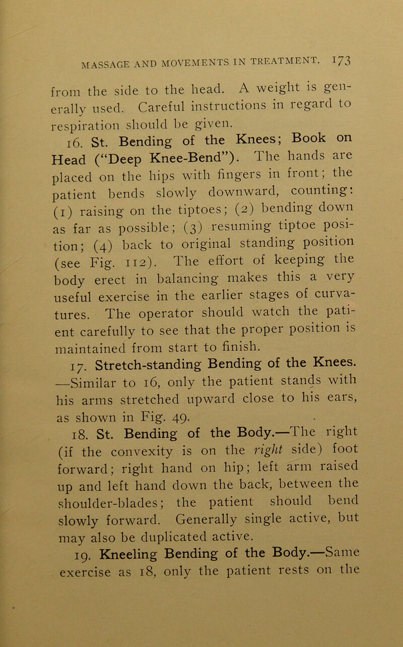 from the side to the head. A weight is gen- erally used. Careful instructions in regard to respiration should be given. 16. St. Bending of the Knees; Book on Head (“Deep Knee-Bend”). The hands are placed on the hips with fingers in fiont, the patient bends slowly downward, counting. (i) raising on the tiptoes; (2) bending down as far as possible; (3) resuming tiptoe posi- tion; (4) back to original standing position (see Fig. 112). The effort of keeping the body erect in balancing makes this a very useful exercise in the earlier stages of curva- tures. The operator should watch the pati- ent carefully to see that the proper position is maintained from start to finish. 17. Stretch-standing Bending of the Knees. —Similar to 16, only the patient stands with his arms stretched upward close to his ears, as shown in Fig. 49. 18. St. Bending of the Body.—The right (if the convexity is on the right side) foot forward; right hand on hip; left arm raised up and left hand down the back, between the shoulder-blades; the patient should bend slowly forward. Generally single active, but may also be duplicated active. 19. Kneeling Bending of the Body.—Same exercise as 18, only the patient rests on the
