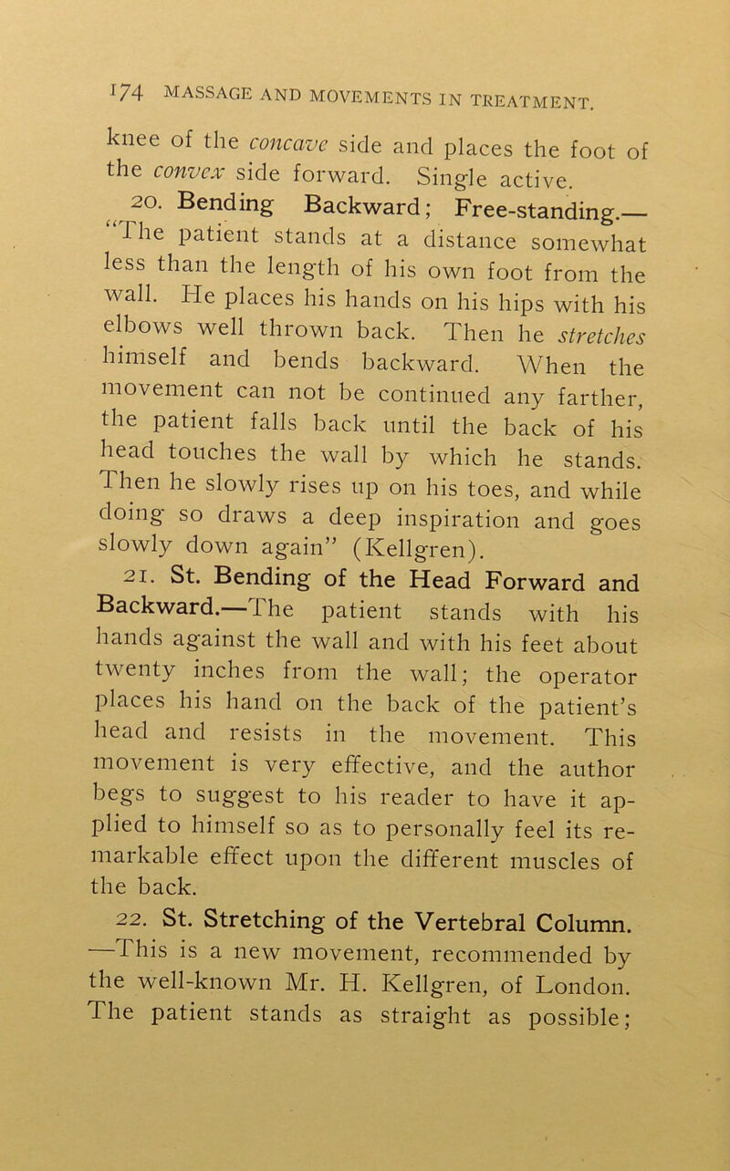 knee of the concave side and places the foot of the convex side forward. Single active. 20. Bending Backward; Free-standing. I he patient stands at a distance somewhat less than the length of his own foot from the wall. He places his hands on his hips with his elbows well thrown back. Then he stretches himself and bends backward. When the movement can not be continued any farther, the patient falls back until the back of his head touches the wall by which he stands. Then he slowly rises up on his toes, and while doing so draws a deep inspiration and goes slowly down again” (ICellgren). 21. St. Bending of the Head Forward and Backward.—The patient stands with his hands against the wall and with his feet about twenty inches from the wall; the operator places his hand on the back of the patient’s head and resists in the movement. This movement is very effective, and the author begs to suggest to his reader to have it ap- plied to himself so as to personally feel its re- markable effect upon the different muscles of the back. 22. St. Stretching of the Vertebral Column. This is a new movement, recommended by the well-known Mr. H. Kellgren, of London. The patient stands as straight as possible;