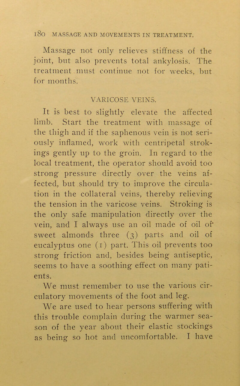 Massage not only relieves stiffness of the joint, blit also prevents total ankylosis. The treatment must continue not for weeks, but for months. VARICOSE VEINS. It is best to slightly elevate the affected limb. Start the treatment with massage of the thigh and if the saphenous vein is not seri- ously inflamed, work with centripetal strok- ings gently up to the groin. In regard to the local treatment, the operator should avoid too strong pressure directly over the veins af- fected, but should try to improve the circula- tion in the collateral veins, thereby relieving the tension in the varicose veins. Stroking is the only safe manipulation directly over the vein, and I always use an oil made of oil of' sweet almonds three (3) parts and oil of eucalyptus one (1) part. This oil prevents too strong friction and, besides being antiseptic, seems to have a soothing effect on many pati- ents. We must remember to use the various cir- culatory movements of the foot and leg. We are used to hear persons suffering with this trouble complain during the warmer sea- son of the year about their elastic stockings