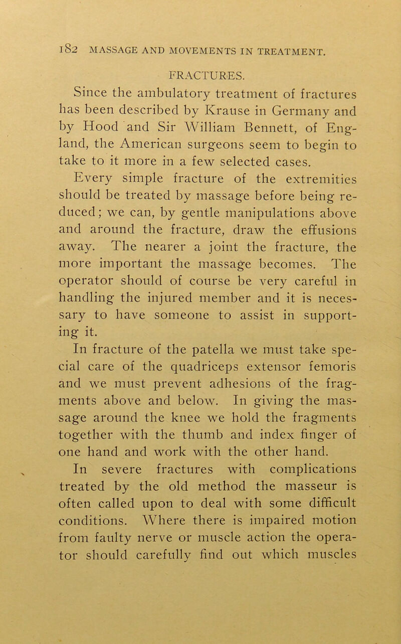 FRACTURES. Since the ambulatory treatment of fractures has been described by Krause in Germany and by Hood and Sir William Bennett, of Eng- land, the American surgeons seem to begin to take to it more in a few selected cases. Every simple fracture of the extremities should be treated by massage before being re- duced ; we can, by gentle manipulations above and around the fracture, draw the effusions away. The nearer a joint the fracture, the more important the massage becomes. The operator should of course be very careful in handling the injured member and it is neces- sary to have someone to assist in support- ing it. In fracture of the patella we must take spe- cial care of the quadriceps extensor femoris and we must prevent adhesions of the frag- ments above and below. In giving the mas- sage around the knee we hold the fragments together with the thumb and index finger of one hand and work with the other hand. In severe fractures with complications treated by the old method the masseur is often called upon to deal with some difficult conditions. Where there is impaired motion from faulty nerve or muscle action the opera- tor should carefully find out which muscles