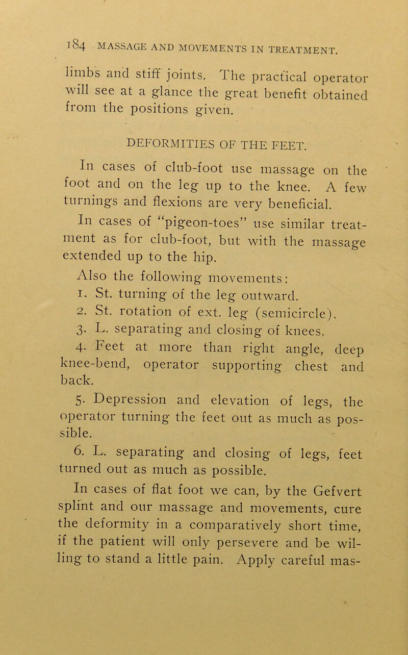 limbs and stiff joints. The practical operator will see at a glance the great benefit obtained from the positions given. DEFORMITIES OF THE FEET. In cases of club-foot use massage on the foot and on the leg up to the knee. A few turnings and flexions are very beneficial. In cases of “pigeon-toes” use similar treat- ment as for club-foot, but with the massage extended up to the hip. Also the following movements: 1. St. turning' of the leg outward. 2. St. rotation of ext. leg (semicircle). 3. L. separating and closing of knees. 4. Feet at more than right angle, deep knee-bend, operator supporting chest and back. 5. Depression and elevation of legs, the operator turning the feet out as much as pos- sible. 6. L. separating and closing of legs, feet turned out as much as possible. In cases of flat foot we can, by the Gefvert splint and our massage and movements, cure the deformity in a comparatively short time, if the patient will only persevere and be wil- ling to stand a little pain. Apply careful mas-