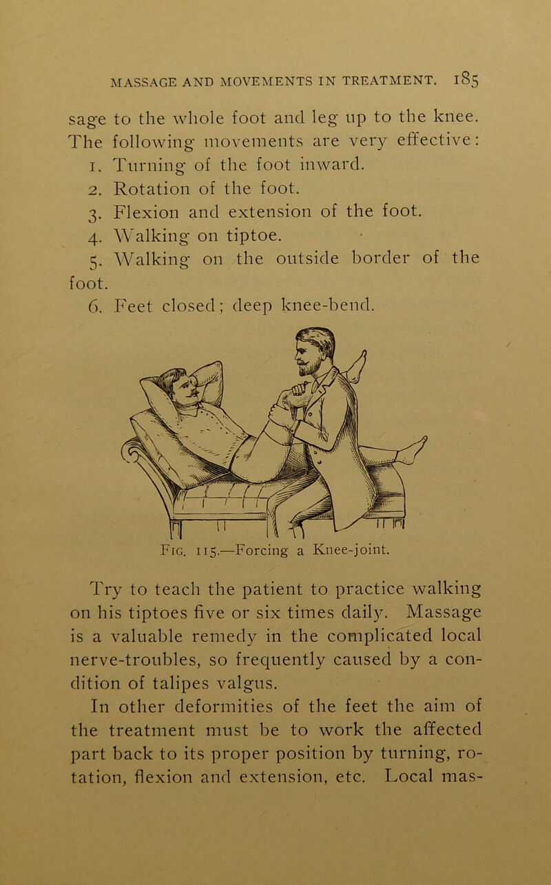 sage to the whole foot and leg np to the knee. The following movements are very eff ective: 1. Turning of the foot inward. 2. Rotation of the foot. 3. Flexion and extension of the foot. 4. Walking on tiptoe. 5. Walking on the outside border of the foot. 6. Feet closed; deep knee-bend. Fig. 115.—Forcing a Knee-joint. Try to teach the patient to practice walking on his tiptoes five or six times daily. Massage is a valuable remedy in the complicated local nerve-troubles, so frequently caused by a con- dition of talipes valgus. In other deformities of the feet the aim of the treatment must be to work the affected part back to its proper position by turning, ro- tation, flexion and extension, etc. Local mas-