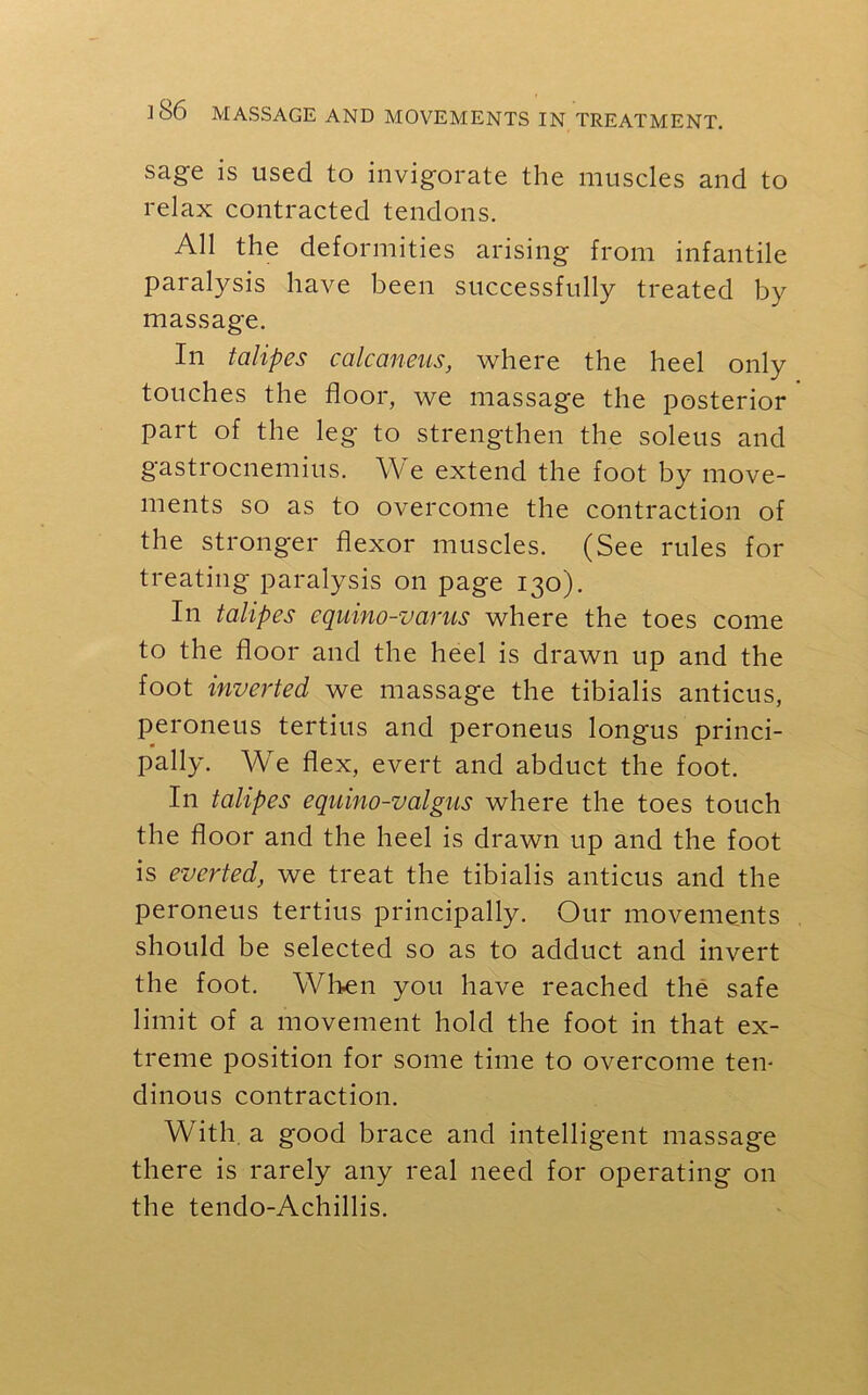 sage is used to invigorate the muscles and to relax contracted tendons. All the deformities arising from infantile paralysis have been successfully treated by massage. In talipes calcaneus, where the heel only touches the floor, we massage the posterior part of the leg to strengthen the soleus and gastrocnemius. We extend the foot by move- ments so as to overcome the contraction of the stronger flexor muscles. (See rules for treating paralysis on page 130). In talipes cquino-varus where the toes come to the floor and the heel is drawn up and the foot inverted we massage the tibialis anticus, peroneus tertius and peroneus longus princi- pally. We flex, evert and abduct the foot. In talipes equino-valgus where the toes touch the floor and the heel is drawn up and the foot is everted, we treat the tibialis anticus and the peroneus tertius principally. Our movements should be selected so as to adduct and invert the foot. When you have reached the safe limit of a movement hold the foot in that ex- treme position for some time to overcome ten- dinous contraction. With a good brace and intelligent massage there is rarely any real need for operating on the tendo-Achillis.