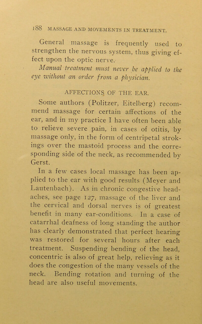 General massage is frequently used to strengthen the nervous system, thus giving ef- fect upon the optic nerve. Manual treatment must never be applied to the eye without an order from a physician. AFFECTIONS OF TFIE EAR. Some authors (Politzer, Eitelberg) recom- mend massage for certain affections of the ear, and in my practice I have often been able to relieve severe pain, in cases of otitis, by massage only, in the form of centripetal strok- ings over the mastoid process and the corre- sponding side of the neck, as recommended by Gerst. In a few cases local massage has been ap- plied to the ear with good results (Meyer and Lautenbach). As in chronic congestive head- aches, see page 127, massage of the liver and the cervical and dorsal nerves is of greatest benefit in many ear-conditions. In a case of catarrhal deafness of long standing the author has clearly demonstrated that perfect hearing was restored for several hours after each treatment. Suspending bending of the head, concentric is also of great help, relieving as it does the congestion of the many vessels of the neck. Bending rotation and turning of the head are also useful movements.