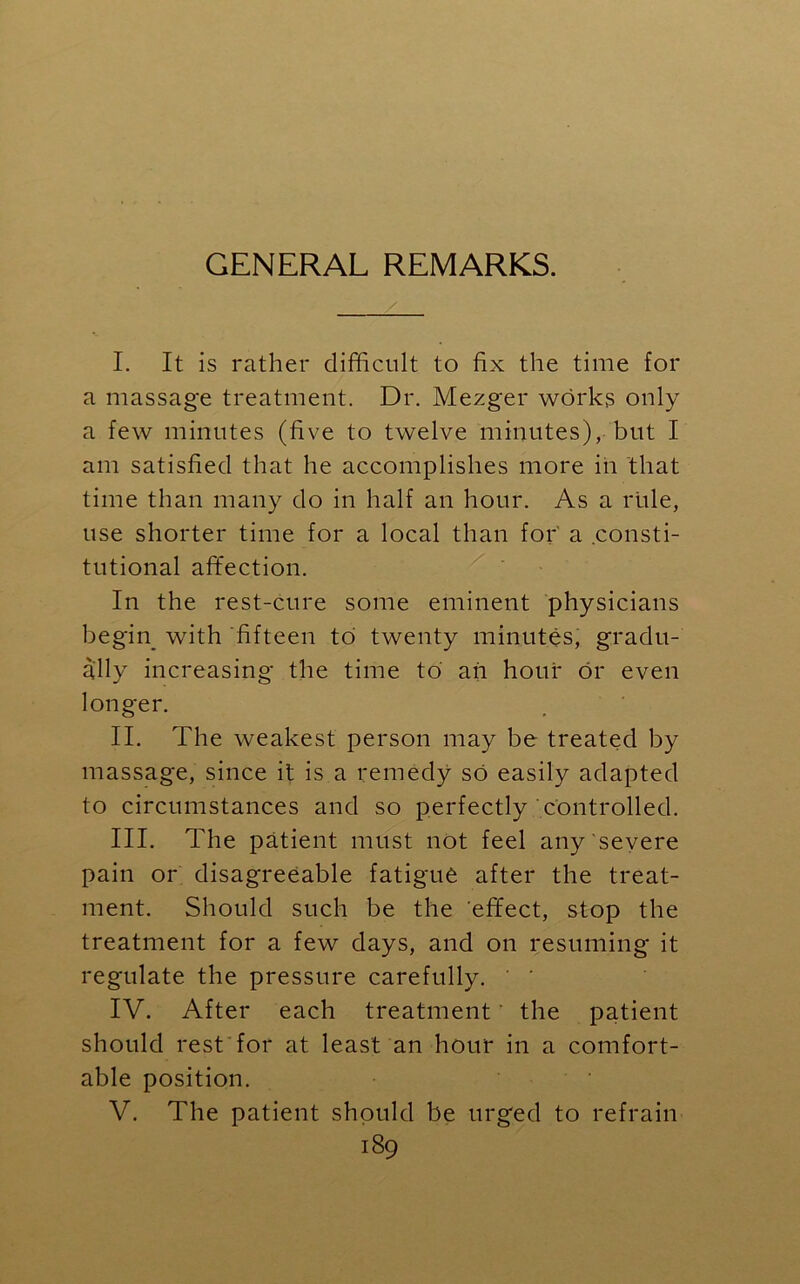 GENERAL REMARKS. I. It is rather difficult to fix the time for a massage treatment. Dr. Mezger works only a few minutes (five to twelve minutes), but I am satisfied that he accomplishes more in that time than many do in half an hour. As a rule, use shorter time for a local than for' a consti- tutional affection. In the rest-cure some eminent physicians begin with fifteen to twenty minutes, gradu- ally increasing the time to ah hour or even longer. II. The weakest person may be treated by massage, since it is a remedy so easily adapted to circumstances and so perfectly controlled. III. The patient must not feel any severe pain or disagreeable fatigue after the treat- ment. Should such be the effect, stop the treatment for a few days, and on resuming it regulate the pressure carefully. ' IV. After each treatment' the patient should rest for at least an hour in a comfort- able position. V. The patient should be urged to refrain