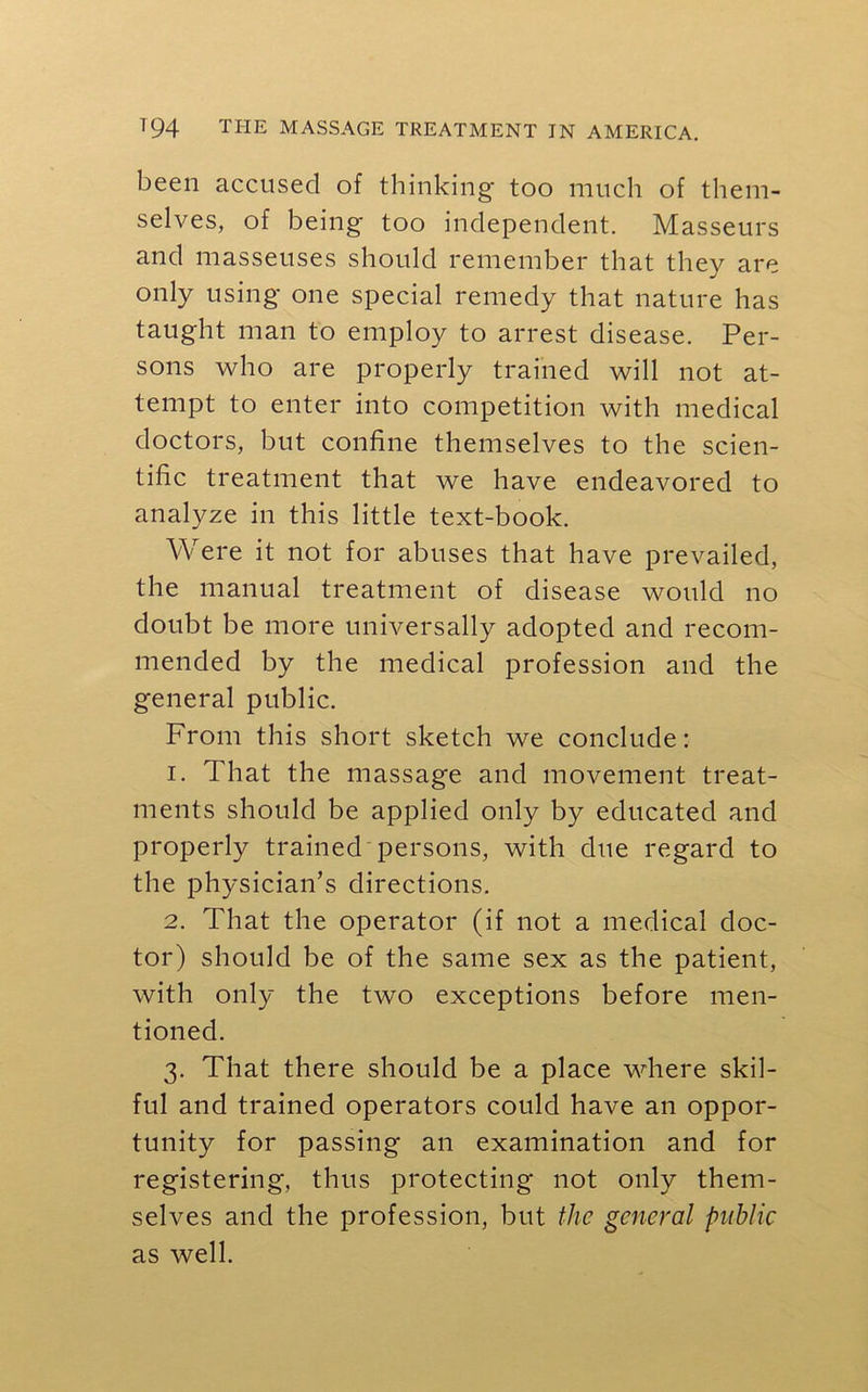 been accused of thinking too much of them- selves, of being too independent. Masseurs and masseuses should remember that they are only using one special remedy that nature has taught man to employ to arrest disease. Per- sons who are properly trained will not at- tempt to enter into competition with medical doctors, but confine themselves to the scien- tific treatment that we have endeavored to analyze in this little text-book. Were it not for abuses that have prevailed, the manual treatment of disease would no doubt be more universally adopted and recom- mended by the medical profession and the general public. From this short sketch we conclude: 1. That the massage and movement treat- ments should be applied only by educated and properly trained persons, with due regard to the physician’s directions. 2. That the operator (if not a medical doc- tor) should be of the same sex as the patient, with only the two exceptions before men- tioned. 3. That there should be a place where skil- ful and trained operators could have an oppor- tunity for passing an examination and for registering, thus protecting not only them- selves and the profession, but the general public as well.