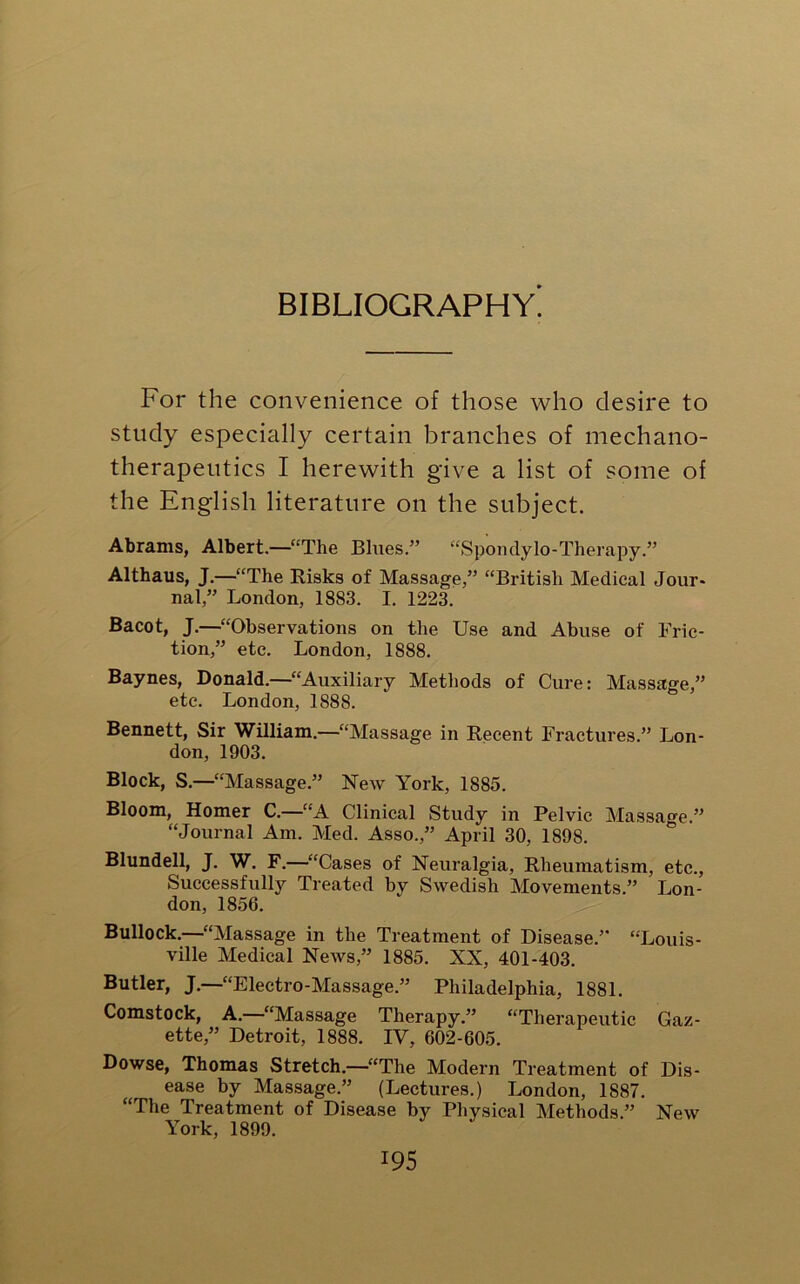 BIBLIOGRAPHY. For the convenience of those who desire to study especially certain branches of mechano- therapeutics I herewith give a list of some of the English literature on the subject. Abrams, Albert—“The Blues.” “Spondylo-Therapy.” Althaus, J.—“The Risks of Massage,” “British Medical Jour- nal,” London, 1883. I. 1223. Bacot, J.—“Observations on the Use and Abuse of Fric- tion,” etc. London, 1888. Baynes, Donald.—“Auxiliary Methods of Cure: Massage,” etc. London, 1888. Bennett, Sir William.—“Massage in Recent Fractures.” Lon- don, 1903. Block, S.—“Massage.” New York, 1885. Bloom, Homer C.—“A Clinical Study in Pelvic Massage.” “Journal Am. Med. Asso.” April 30, 1898. Blundell, J. W. F.—“Cases of Neuralgia, Rheumatism, etc., Successfully Treated by Swedish Movements.” Lon- don, 1856. Bullock.—“Massage in the Treatment of Disease.” “Louis- ville Medical News,” 1885. XX, 401-403. Butler, J.—“Electro-Massage.” Philadelphia, 1881. Comstock, A. “Massage Therapy.” “Therapeutic Gaz- ette,” Detroit, 1888. IV, 602-605. Dowse, Thomas Stretch—“The Modern Treatment of Dis- ease by Massage.” (Lectures.) London, 1887. “The Treatment of Disease by Physical Methods.” New York, 1899.