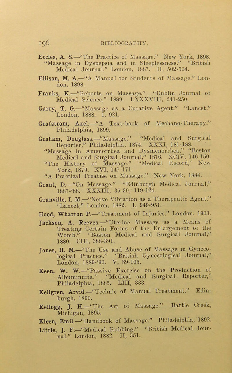 Eccles, A. S.—“The Practice of Massage.” New York, 1898. “Massage in Dyspepsia and in Sleeplessness.” “British Medical Journal,” London, 1887. II, 502-504. Ellison, M. A.—“A Manual for Students of Massage.” Lon- don, 1898. Franks, K.—“Reports on Massage.” “Dublin Journal of Medical Science,” 1889. LXXXV1II, 241-250. Garry, T. G.—“Massage as a Curative Agent.” “Lancet,” London, 1888. I, 921. Grafstrom, Axel.—“A Text-book of Mechano-Therapy.” Philadelphia, 1899. Graham, Douglass.—“Massage.” “Medical and Surgical Reporter,” Philadelphia, 1874. XXXI, 181-1S8. “Massage in Amenorrhea and Dysmenorrhea,” “Boston Medical and Surgical Journal,” 1876. XCIV, 146-150. “The History of Massage.” “Medical Record,” New York, 1879. XVI, 147-171. “A Practical Treatise on Massage.” New York, 1884. Grant, D.—“On Massage.” “Edinburgh Medical Journal,” 1887-’88. XXXIII, 35-39, 119-124. Granville, I. M.—“Nerve Vibration as a Therapeutic Agent.” “Lancet,” London, 1882. I, 949-951. Hood, Wharton P.—“Treatment of Injuries.” London, 1903. Jackson, A. Reeves.—“Uterine Massage as a Means of Treating Certain Forms of the Enlargement of the Womb.” “Boston Medical and Surgical Journal,” 1880. CIII, 388-391. Jones, H. M.—“The Use and Abuse of Massage in Gyneco- logical Practice.” “British Gynecological Journal,” London, 18S9-’90. V, 89-105. Keen, W. W.—“Passive Exercise on the Production of Albuminuria.” “Medical and Surgical Reporter,” Philadelphia, 1885. LIII, 333. Kellgren, Arvid.—“Technic of Manual Treatment.” Edin- burgh, 1890. Kellogg, J. H.—“The Art of Massage.” Battle Creek, Michigan, 1895. Kleen, Emil.—“Handbook of Massage.” Philadelphia, 1S92. Little, J. F.—“Medical Rubbing.” “British Medical Jour- nal,” London, 1882. II, 351.
