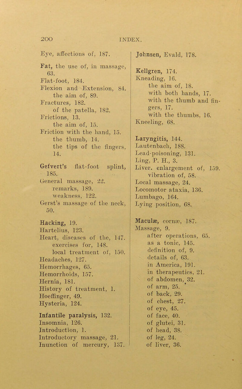 Eye, affections of, 187. Fat, the use of, in massage, 63. Flat-foot, 184. Flexion and Extension, 84. the aim of, 89. Fractures, 182. of the patella, 182. Frictions, 13. the aim of, 15. Friction with the hand, 15. the thumb, 14. the tips of the fingers, 14. Gefvert’s flat-foot splint, 185. General massage, 22. remarks, 189. weakness, 122. Gerst’s massage of the neck, 50. Hacking, 19. Hartelius, 123. Heart, diseases of the, 147. exercises for, 14S. local treatment of, 150. Headaches, 127. Hemorrhages, 65. Hemorrhoids, 157. Hernia, 181. History of treatment, 1. Hoeffinger, 49. Hysteria, 124. Infantile paralysis, 132. Insomnia, 126. Introduction, 1. Introductory massage, 21. Inunction of mercury, 137. Johnsen, Evald, 17S. Kellgren, 174. Kneading, 16. the aim of, 18. with both hands, 17. with the thumb and fin gers, 17. with the thumbs, 16. Kneeling, 68. Laryngitis, 144. Lautenbach, 188. Lead-poisoning, 131. Ling, P. H., 3. Liver, enlargement of, 159 vibration of, 58. Local massage, 24. Locomotor ataxia, 136. Lumbago, 164. Lying position, 68. Maculae, cornae, 1S7. Massage, 9. after operations, 65. as a tonic, 145. definition of, 9. details of, 63. in America, 191. in therapeutics, 21. of abdomen, 32. of arm, 25. of back, 29. of chest, 27. of eye, 45. of face, 40. of glutei, 31. of head, 38. of leg, 24. of liver, 36.
