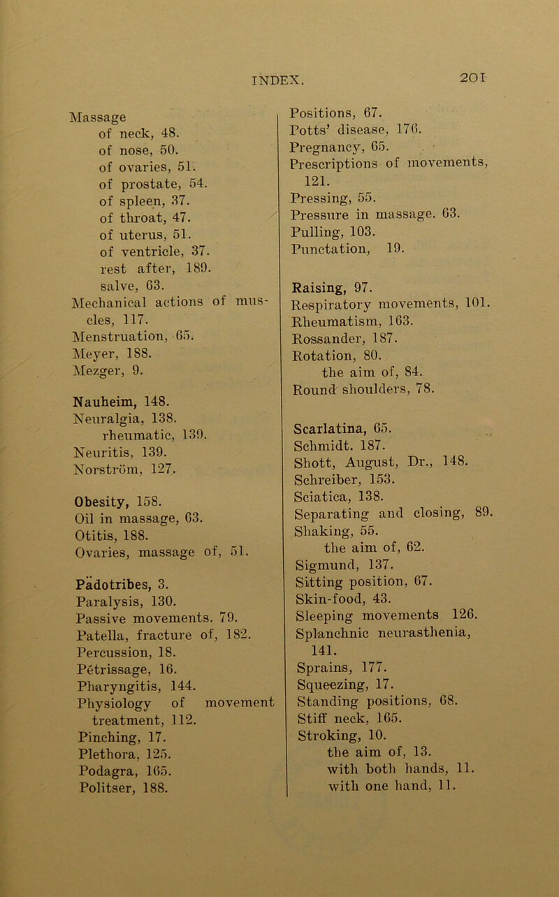 Massage of neck, 48. of nose, 50. of ovaries, 51. of prostate, 54. of spleen, 37. of throat, 47. of uterus, 51. of ventricle, 37. rest after, 189. salve, 63. Mechanical actions of mus- cles, 117. Menstruation, 05. Meyer, 188. Mezger, 9. Nauheim, 148. Neuralgia, 138. rheumatic, 139. Neuritis, 139. Norstrom, 127. Obesity, 158. Oil in massage, G3. Otitis, 188. Ovaries, massage of, 51. Padotribes, 3. Paralysis, 130. Passive movements. 79. Patella, fracture of, 182. Percussion, 18. Petrissage, 16. Pharyngitis, 144. Physiology of movement treatment, 112. Pinching, 17. Plethora, 125. Podagra, 165. Politser, 188. Positions, 67. Potts’ disease, 176. Pregnancy, 65. Prescriptions of movements, 121. Pressing, 55. Pressure in massage. 63. Pulling, 103. Punctation, 19. Raising, 97. Respiratory movements, 101. Rheumatism, 163. Rossander, 187. Rotation, 80. the aim of, 84. Round shoulders, 78. Scarlatina, 65. Schmidt. 187. Shott, August, Dr., 148. Schreiber, 153. Sciatica, 138. Separating and closing, 89. Shaking, 55. the aim of, 62. Sigmund, 137. Sitting position, 67. Skin-food, 43. Sleeping movements 126. Splanchnic neurasthenia, 141. Sprains, 177. Squeezing, 17. Standing positions, 68. Stiff neck, 165. Stroking, 10. the aim of, 13. with both hands, 11. with one hand, 11.