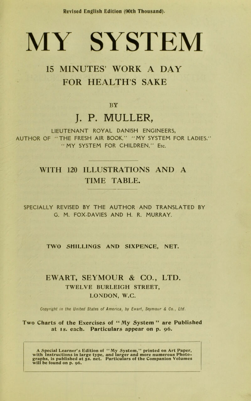 Revised Engllsh Edition (90th Thousand). MY SYSTEM 15 MINUTES’ WORK A DAY FOR HEALTH’S SAKE BY J. P. MULLER, LIEUTENANT ROYAL DAN1SH ENGINEERS, AUTHOR OF THE FRESH AIR BOOK,  MY SYSTEM FOR LADIES,  MY SYSTEM FOR CH1LDREN, Etc. WITH 120 ILLUSTRATIONS AND A TIME TABLE. SPECIALLY REVISED BY THE AUTHOR AND TRANSLATED BY G. M. FOX-DAVIES AND H. R. MURRAY. TWO SHILLINGS AND SIXPENCE, NET. EWART, SEYMOUR & GO., LTD. TWELVE BURLEIGH STREET, LONDON, W.C. Copyright in the United States of America, by Ewart, Seymour Æ Co., Ltd. Two Charts of the Exercises of “ My System” are Published at is. each. Particulars appear on p. 96. A Special Learner’s Edition of “ My System, printed on Art Paper, with Instructions in large type, and larger and more numerous Photo* graphs, is published at 5s. net. Particulars of the Companion Volumes will be found on p. 96.