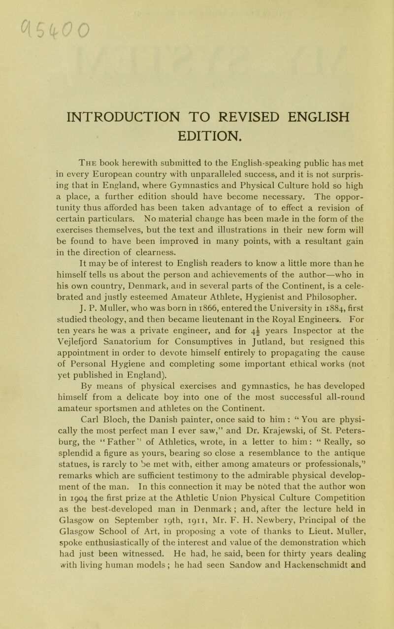 INTRODUCTION TO REVISED ENGLISH EDITION. The book herewith submitted to the English-speaking public has met in every European country with unparalleled success, and it is not surpris- ing that in England, where Gymnastics and Physical Culture hold so high a place, a further edition should have become necessary. The oppor- tunity thus afforded has been taken advantage of to effect a revision of certain particulars. No material change has been made in the form of the exercises themselves, but the text and illustrations in their new form will be found to have been improved in many points, with a resultant gain in the direction of clearness. It may be of interest to English readers to know a little more than he himself tells ns about the person and achievements of the author—who in his own country, Denmark, and in several parts of the Continent, is a cele- brated and justly esteemed Amateur Athlete, Hygienist and Philosopher. J. P. Muller, who was born in 1866, entered the University in 1884, first studied theology, and then became lieutenant in the Royal Engineers. For ten years he was a private engineer, and for 4! years Inspector at the Vejlefjord Sanatorium for Consumptives in Jutland, but resigned this appointment in order to devote himself entirely to propagating the cause of Personal Hygiene and completing some important ethical works (not yet published in England). By means of physical exercises and gymnastics, he has developed himself from a delicate boy into one of the most successful all-round amateur sportsmen and athletes on the Continent. Carl Bloch, the Danish painter, once said to him : “ You are physi- cally the most perfect man I ever saw,” and Dr. Krajewski, of St. Peters- burg, the “Father’’ of Athletics, wrote, in a letter to. him: “ Really, so splendid a figure as yours, bearing so close a resemblance to the antique statues, is rarely to be met with, either among amateurs or professionals,’5 remarks which are sufficient testimony to the admirable physical develop- ment of the man. In this connection it may be noted that the author won in 1904 the first prize at the Athletic Union Physical Culture Competition as the best-developed man in Denmark ; and, after the leeture held in Glasgow on September igth, 1911, Mr. F. H. Newbery, Principal of the Glasgow School of Art, in proposing a vote of thanks to Lieut. Muller, spoke enthusiastically of the interest and value of the demonstration which had just been witnessed. He had, he said, been for thirty years dealing with living human models; he had seen Sandow and Hackenschmidt and