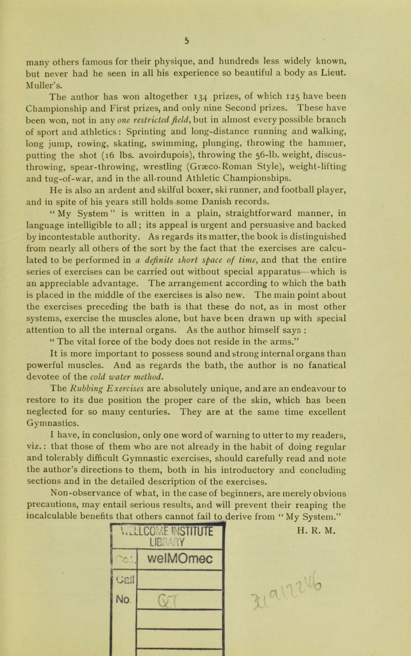 many others famous for their physique, and hundreds less widely known, but never had he seen in all his experience so beautiful a body as Lieut. Muller’s. The author has won altogether 134 prizes, of which 125 have been Championship and First prizes, and only nine Second prizes. These have been won, not in any one restricted field, but in alinost every possible branch of sport and athletics: Sprinting and long-distance running and walking, long jump, rowing, skating, swimming, plunging, throwing the hammer, putting the shot (16 Ibs. avoirdupois), throwing the 56-lb. weight, discus- throwing, spear-throwing, wrestling (Græco-Roman Style), weight-lifting and tug-of-war, and in the all-round Athletic Championships. He is also an ardent and skilful boxer, ski runner, and football player, and in spite of his years still holds some Danish records. “ My System ” is written in a plain, straightforward manner, in language intelligible to all; its appeal is urgent and persuasive and backed by incontestable authority. As regards its matter, the book is distinguished from nearly all others of the sort by the faet that the exercises are calcu- lated to be performed in a definite skort Space of time, and that the entire series of exercises can be carried out without special apparatus—which is an appreciable advantage. The arrangement according to which the bath is placed in the middle of the exercises is also new. The main point about the exercises preceding the bath is that these do not, as in most other systems, exercise the muscles alone, but have been drawn up with special attention to all the mternal organs. As the author himself says : “ The vital force of the body does not reside in the arms.” It is more important to possess sound and strong internal organs than powerful muscles. And as regards the bath, the author is no fanatical devotee of the cold water method. The Rubbing Exercises are absolutely unique, and are an endeavour to restore to its due position the proper care of the skin, which has been neglected for so many centuries. They are at the same time excellent Gymnastics. I have, in conclusion, only one word of warning to utter to my readers, viz.: that those of them who are not already in the habit of doing regular and tolerably difficult Gymnastic exercises, should carefully read and note the author’s directions to them, both in his introductory and concluding sections and in the detailed description of the exercises. Non-observance of what, in the case of beginners, are merely obvious precautions, may entail serious results, and will prevent their reaping the 1 '..aLCEvIF 'MSTITutkrr LIBRARY S ~*c *. welMOmec ’JCll No. GT H. R. M. r\ O