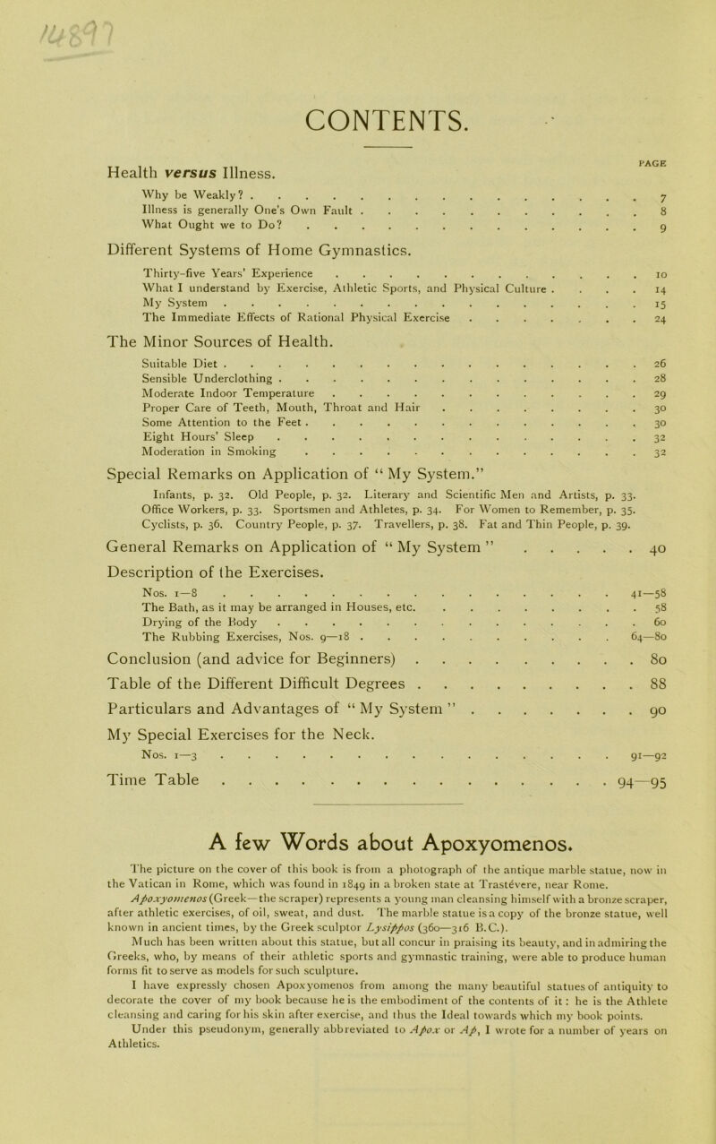 CONTENTS Health versus Illness. Why be Weakly 1 ............... y Illness is generally One’s Own Fault 8 What Ought we to Do? ............. q Different Systems of Home Gymnastics. Thirty-five Years’ Experience . . io What I understand by Exercise, Athletic Sports, and Physical Culture . ... 14 My System . 15 The Immediate Effects of Rational Physical Exercise . . . . . . . 24 The Minor Sources of Health. Suitable Diet . 26 Sensible Underclothing 28 Moderate Indoor Temperature 29 Proper Care of Teeth, Mouth, Throat and Hair 30 Some Attention to the Feet 30 Eight Hours’ Sleep .............. 32 Moderation in Smoking . 32 Special Remarks on Application of “ My System.” Infants, p. 32. Old People, p. 32. Literary and Scientific Men and Artists, p. 33. Office Workers, p. 33. Sportsmen and Athletes, p. 34. For Women to Remember, p. 35. Cyclists, p. 36. Country People, p. 37. Travellers, p. 38. Fat and Thin People, p. 39. General Remarks on Application of “ My System ” 40 Description of (he Exercises. Nos. 1—8 41—58 The Bath, as it may be arranged in Houses, etc. 58 Drying of the P>ody .............. 60 The Rubbing Exercises, Nos. 9—18 64—80 Conclusion (and advice for Beginners) 80 Table of the Different Difficult Degrees 88 Particulars and Ad vantages of “ My System ” go My Special Exercises for the Neck. Nos. i—3 ............... 91—92 Time Table 94—95 A few Words about Apoxyomenos* The picture on the cover of this book is from a photograph of the antique marble statue, now in the Vatican in Rome, which was found in 1849 in abroken State at Trastévere, near Rome. Apoxyo>nenos(Greek—the scraper) represents a young man cleansing himself with a bronzescraper, after athletic exercises, of oil, sweat, and dust. The marble statue isacopy of the bronze statue, well known in ancient times, by the Greek sculptor Lysippos (360—316 B.C.). Much has been written about this statue, but all concur in praising its beauty, and in admiring the Greeks, who, by means of their athletic sports and gymnastic training, were able to produce human forms fit to serve as models forsuch sculpture. I have expressly chosen Apoxyomenos from among the niany beautiful statues of antiquity to decorate the cover of my book because he is the embodiment of the contents of it: he is the Athlete cleansing and caring for his skin after exercise, and thus the Ideal towards which my book points. Under this pseudonym, generally abbreviated to Apox or A/>, I vvrote for a number of years on Athletics.