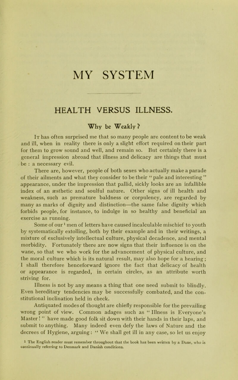 MY SYSTEM HEALTH VERSUS ILLNESS. Why be Weakly ? It has often surprised me that so many people are content to be weak and ill, when in reality there is only a slight effort required ontheir part for them to grow sound and well, and remain so. Bnt certainly there is a general impression abroad that illness and delicacy are things that must be : a necessary evil. There are, however, people of both sexes whoactually makea parade of their ailments and what they consider to be their “ pale and interesting ” appearance, under the impression that pallid, sickly looks are an infallible index of an æsthetic and soulful nature. Other signs of ill health and weakness, such as premature baldness or corpulency, are regarded by many as marks of dignity and distinction—the same false dignity which forbids people, for instance, to indulge in so healthy and beneficial an exercise as running. Some of our1 men of letters have caused incalculable mischief to youth by systematically extolling, both by their example and in their writings, a mixture of exclusively intellectual culture, physical decadence, and mental morbidity. Fortunately there are now signs that their influence is on the wane, so that we who work for the advancement of physical culture, and the moral culture which is its natural result, may also hope for a hearing; I shall therefore henceforward ignore the faet that delicacy of health or appearance is regarded, in certain circles, as an attribute worth striving for. Illness is not by any means a thing that one need submit to blindly. Even hereditary tendencies may be successfully combated, and the con- stitutional inelination held in check. Antiquated modes of thought are chiefly responsible for the prevailing wrong point of view. Common adages such as “ Illness is Everyone’s Master ! ” have made good folk sit down with their hånds in their laps, and submit to anything. Many indeed even defy the laws of Nature and the decrees of Hygiene, arguing: “ We shall get ill in any case, so let us enjoy 1 The English reader must remember throughout that the book has been written by a Dåne, who is continually referring to Denmark and Danish conditions.