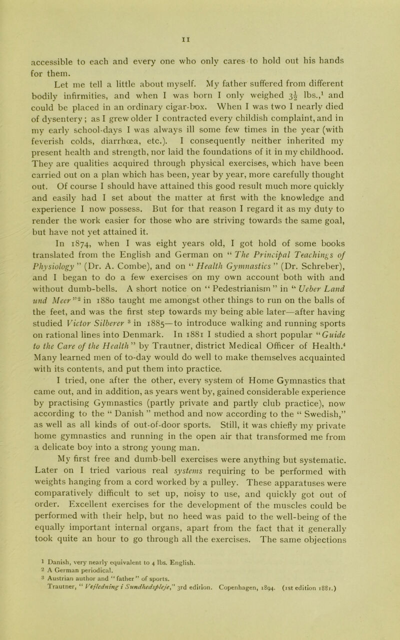 accessible to each and every one who onlv cares to hold out his hånds for them. Let me tell a little about myself. My father suffered from different bodily infirmities, and when I was born I only weighed 3^ Ibs.,1 and could be placed in an ordinary cigar-box. When I was two I nearly died of dysentery ; as I grewolder I contracted every childish complaint, and in my early school-days I was always ill some few times in the year (with feverish colds, diarrhæa, etc.). I consequently neither inherited my present health and strength, nor laid the foundations of it in my childhood. They are qualities acquired through physical exercises, which have been carried out on a plan which has been, year by year, more carefully thought out. Of course I should have attained this good result much more quickly and easily had I set about the matter at first with the knowledge and experience I now possess. But for that reason I regard it as my duty to render the work easier for those who are striving towards the same goal, but have not yet attained it. In 1874, when I was eight years old, I got hold of some books translated from the English and German on “ The Principal Teachings of Physiology ” (Dr. A. Combe), and on “ Health Gymnastics ” (Dr. Schreber), and I began to do a few exercises on my own account both with and without dumb-bells. A short notice on “ Pedestrianisin ” in “ Ueber Land und Meer ”2 3 in 1880 taught me amongst other things to run on the balis of the feet, and was the first step towards my being able later—after having studied Victor Siiberer 3 in 1885—to introduce walking and running sports on rational lines into Denmark. In 1881 I studied a short popular “ Guide tu the Care of the Health ” by Trautner, district Medical Officer of Health.4 Many learned men of to-day would do well to make themselves acquainted with its contents, and put them into practice. I tried, one after the other, every system of Home Gymnastics that came out, and in addition, as years went by, gained considerable experience by practising Gymnastics (partly private and partly club practice), now according to the “ Danish ” method and now according to the “ Swedish,” as well as all kinds of out-of-door sports. Still, it was chiefly my private home gymnastics and running in the open air that transformed me from a delicate boy into a strong young man. My first free and dumb-bell exercises were anything but systematic. Later on I tried various real systems requiring to be performed with weights hanging from a cord worked by a pulley. These apparatuses were comparatively difficult to set up, noisy to use, and quickly got out of order. Excellent exercises for the development of the muscles could be performed with their help, but no heed was paid to the well-being of the equally important internal organs, apart from the faet that it generally took quite an hour to go through all the exercises. The same objections 1 Danish, very nearly equivalent to 4 Ibs. English. 2 A German periodical. 3 Austrian author and “ father” of sports. Trautner, “ Vejledning i Sundhedspleje, 3rd edition. Copenhagen, 1894. (ist edition 1881.)