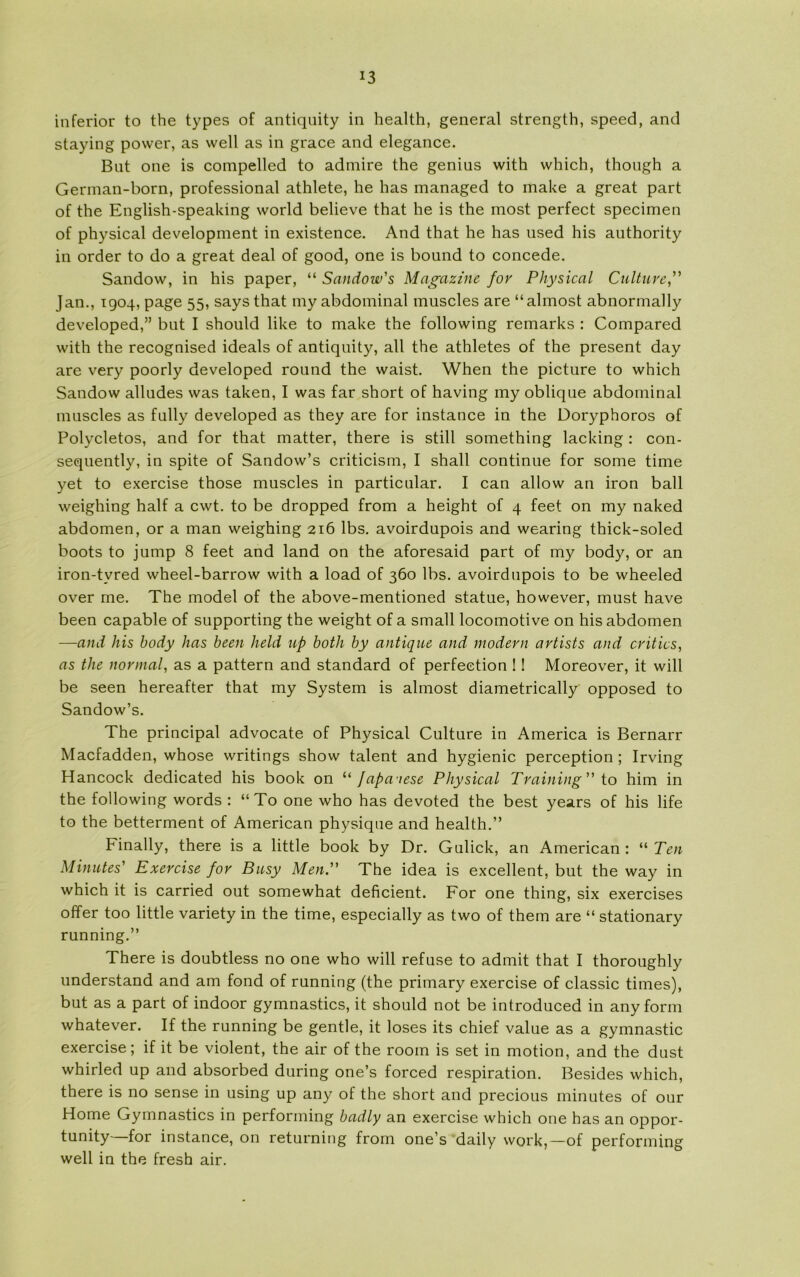 inferior to the types of antiquity in health, general strength, speed, and staying power, as well as in grace and elegance. Bnt one is compelled to admire the genius with which, though a German-born, professional athlete, he has managed to make a great part of the English-speaking world believe that he is the most perfect specimen of physical development in existence. And that he has used his authority in order to do a great deal of good, one is bound to concede. Sandow, in his paper, “ Sandow's Magazine for Physical Culture Jan., 1904, page 55, says that my abdominal muscles are “almost abnormally developed,” but I should like to make the folio wing remarks : Compared with the recognised ideals of antiquity, all the athletes of the present day are very poorly developed round the waist. When the picture to which Sandow alludes was taken, I was far short of having my oblique abdominal muscles as fully developed as they are for instance in the Doryphoros of Polycletos, and for that matter, there is still something lacking : con- sequently, in spite of Sandow’s criticism, I shall continue for some time yet to exercise those muscles in particular. I can allow an iron ball weighing half a cwt. to be dropped from a height of 4 feet on my naked abdomen, or a man weighing 216 Ibs. avoirdupois and wearing thick-soled boots to jump 8 feet and land on the aforesaid part of my body, or an iron-tyred wheel-barrow with a load of 360 Ibs. avoirdupois to be wheeled over me. The model of the above-mentioned statue, however, must have been capable of supporting the weight of a small locomotive on his abdomen —and his body has been held up both by antique and modevn artists and critics, as the normal, as a pattern and standard of perfeetion ! 1 Moreover, it will be seen hereafter that my System is almost diametrically opposed to Sandow’s. The principal advocate of Physical Culture in America is Bernarr Macfadden, whose writings show talent and hygienic perception; Irving Hancock dedicated his book on “ fapaiese Physical Training to him in the following words : “ To one who has devoted the best years of his life to the betterment of American physique and health.” Finally, there is a little book by Dr. Gulick, an American : “ Ten Minutes' Exercise for Busy Men. The idea is excellent, but the way in which it is carried out somewhat deficient. For one thing, six exercises offer too little variety in the time, especially as two of them are “ stationary running.” There is doubtless no one who will refuse to admit that I thoroughly understand and am fond of running (the primary exercise of classic times), but as a part of indoor gymnastics, it should not be introduced in any form whatever. If the running be gentie, it loses its chief value as a gymnastic exercise; if it be violent, the air of the room is set in motion, and the dust whirled up and absorbed during one’s forced respiration. Besides which, there is no sense in using up any of the short and precious minutes of our Home Gymnastics in performing badly an exercise which one has an oppor- tunity for instance, on returning from one’s daily work,—of performing well in the fresh air.