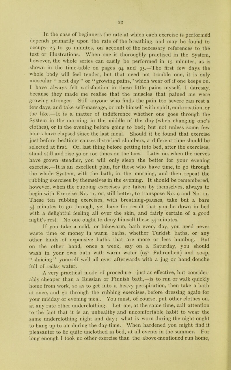 In the case of beginners the rate at which each exercise is performed depends primarily upon the rate of the breathing, and may be fonnd to occnpy 25 to 30 minutes, on account of the necessary references to the text or illustrations. When one is thoroughly practised in the System, however, the whole series can easily be performed in 15 minutes, as is shown in the time-table on pages 94 and 95.—The first few days the whole body will feel tender, but that need not trouble one, it is only muscular “ next day ” or “ growing pains,” which wear off if one keeps on. I have always felt satisfaction in these little pains myself, I daresay. because they made me realise that the muscles that pained me were growing stronger. Still anyone who finds the pain too severe can rest a few days, and take self-massage, or rub himself with spirit, embrocation, or the like.—It is a matter of indifference whether one goes through the System in the morning, in the middle of the day (when changing one’s clothes), or in the evening before going to bed ; but not unless some few hours have elapsed since the last meal. Should it be found that exercise just before bedtime causes disturbed slumbers, a different time should be selected at first. Or, last thing before getting into bed, after the exercises, stand still and rise 50 or 100 times on the toes. Later on, when the nerves have grown steadier, you will only sleep the better for your evening exercise.—It is an excellent plan, for those who have time, to go through the whole System, with the bath, in the morning, and then repeat the rubbing exercises by themselves in the evening. It should be remembered, however, when the rubbing exercises are taken by themselves, always to begin with Exercise No. n, or, still better, to transpose No. 9 and No. n. These ten rubbing exercises, with breathing-pauses, take but a bare 5^ minutes to go through, yet have for result that you lie down in bed with a delightful feeling all over the skin, and fairly certain of a good night’s rest. No one ought to deny himself these 5^ minutes. If you take a cold, or lukewarm, bath every day, you need never waste time or money in warm baths, whether Turkish baths, or any other kinds of expensive baths that are more or less humbug. But on the other hånd, once a week, say on a Saturday, you should wash in your own bath with warm water (950 Fahrenheit) and soap, “sluicing” yourself well all over afterwards with a jug or hand-douche full of colder water. A very practical mode of procedure—just as effective, but consider- ably cheaper than a Russian or Finnish bath,—is to run or walk quickly home from work, so as to get into a heavy perspiration, then take a bath at once, and go through the rubbing exercises, before dressing again for your midday or evening meal. You must, of course, put other clothes on, at any rate other underclothing. Let me, at the same time, call attention to the faet that it is an unhealthy and uncomfortable habit to wear the same underclothing night and day; what is worn during the night ought to hang up to air during the day-time. When hardened you might find it pleasanter to lie quite unclothed in bed, at all events in the summer. For Ion g enough I took no other exercise than the above-mentioned run home,